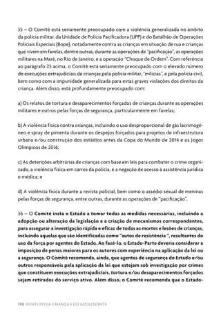 198 ESTATUTO DA CRIANÇA E DO ADOLESCENTE
35 – O Comitê está seriamente preocupado com a violência generalizada no âmbito
da polícia militar, da Unidade de Polícia Pacificadora (UPP) e do Batalhão de Operações
Policiais Especiais (Bope), notadamente contra as crianças em situação de rua e crianças
que vivem em favelas, dentre outras, durante as operações de “pacificação”, as operações
militares na Maré, no Rio de Janeiro, e a operação “Choque de Ordem”. Com referência
ao parágrafo 25 acima, o Comitê está seriamente preocupado com o elevado número
de execuções extrajudiciais de crianças pela polícia militar, “milícias”, e pela polícia civil,
bem como com a impunidade generalizada para estas graves violações dos direitos da
criança. Além disso, está profundamente preocupado com:
a) Os relatos de tortura e desaparecimentos forçados de crianças durante as operações
militares e outros pelas forças de segurança, particularmente em favelas;
b) A violência física contra crianças, incluindo o uso desproporcional de gás lacrimogê-
neo e spray de pimenta durante os despejos forçados para projetos de infraestrutura
urbana e/ou construção dos estádios antes da Copa do Mundo de 2014 e os Jogos
Olímpicos de 2016;
c) As detenções arbitrárias de crianças com base em leis para combater o crime organi-
zado, a violência física em carros da polícia, e a negação de acesso à assistência jurídica
e médica; e
d) A violência física durante a revista policial, bem como o assédio sexual de meninas
pelas forças de segurança, entre outras, durante as operações de “pacificação”.
36 – O Comitê insta o Estado a tomar todas as medidas necessárias, incluindo a
adopção ou alteração da legislação e a criação de mecanismos correspondentes,
para assegurar a investigação rápida e eficaz de todas as mortes e lesões de crianças,
incluindo aquelas que são identificadas como “autos de resistência “, resultantes do
uso da força por agentes do Estado. Ao fazê-lo, o Estado-Parte deveria considerar a
imposição de penas maiores para os autores com experiência na aplicação da lei ou
a segurança. O Comitê recomenda, ainda, que agentes de segurança do Estado e/ou
outros responsáveis pela aplicação da lei que estejam sob investigação por crimes
que constituem execuções extrajudiciais, tortura e/ou desaparecimentos forçados
sejam retirados do serviço ativo. Além disso, o Comitê recomenda que o Estado-
 
