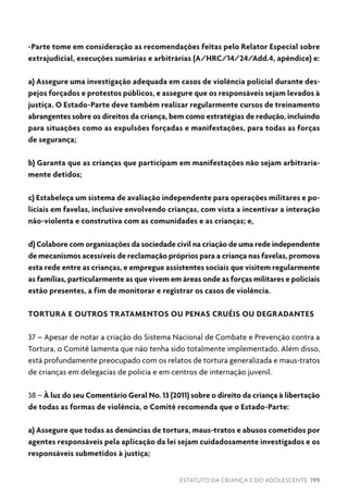 ESTATUTO DA CRIANÇA E DO ADOLESCENTE 199
-Parte tome em consideração as recomendações feitas pelo Relator Especial sobre
extrajudicial, execuções sumárias e arbitrárias (A/HRC/14/24/Add.4, apêndice) e:
a) Assegure uma investigação adequada em casos de violência policial durante des-
pejos forçados e protestos públicos, e assegure que os responsáveis sejam levados à
justiça. O Estado-Parte deve também realizar regularmente cursos de treinamento
abrangentes sobre os direitos da criança, bem como estratégias de redução, incluindo
para situações como as expulsões forçadas e manifestações, para todas as forças
de segurança;
b) Garanta que as crianças que participam em manifestações não sejam arbitraria-
mente detidos;
c) Estabeleça um sistema de avaliação independente para operações militares e po-
liciais em favelas, inclusive envolvendo crianças, com vista a incentivar a interação
não-violenta e construtiva com as comunidades e as crianças; e,
d) Colabore com organizações da sociedade civil na criação de uma rede independente
de mecanismos acessíveis de reclamação próprios para a criança nas favelas, promova
esta rede entre as crianças, e empregue assistentes sociais que visitem regularmente
as famílias, particularmente as que vivem em áreas onde as forças militares e policiais
estão presentes, a fim de monitorar e registrar os casos de violência.
TORTURA E OUTROS TRATAMENTOS OU PENAS CRUÉIS OU DEGRADANTES
37 – Apesar de notar a criação do Sistema Nacional de Combate e Prevenção contra a
Tortura, o Comitê lamenta que não tenha sido totalmente implementado. Além disso,
está profundamente preocupado com os relatos de tortura generalizada e maus-tratos
de crianças em delegacias de polícia e em centros de internação juvenil.
38 – À luz do seu Comentário Geral No. 13 (2011) sobre o direito da criança à libertação
de todas as formas de violência, o Comitê recomenda que o Estado-Parte:
a) Assegure que todas as denúncias de tortura, maus-tratos e abusos cometidos por
agentes responsáveis pela aplicação da lei sejam cuidadosamente investigados e os
responsáveis submetidos à justiça;
 