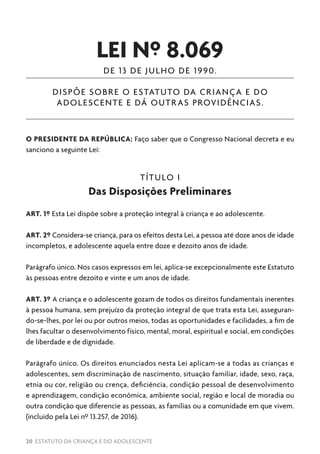 20 ESTATUTO DA CRIANÇA E DO ADOLESCENTE
LEI Nº 8.069
DE 13 DE JULHO DE 1990.
DISPÕE SOBRE O ESTATUTO DA CRIANÇA E DO
ADOLESCENTE E DÁ OUTRAS PROVIDÊNCIAS.
O PRESIDENTE DA REPÚBLICA: Faço saber que o Congresso Nacional decreta e eu
sanciono a seguinte Lei:
TÍTULO I
Das Disposições Preliminares
ART. 1º Esta Lei dispõe sobre a proteção integral à criança e ao adolescente.
ART. 2º Considera-se criança, para os efeitos desta Lei, a pessoa até doze anos de idade
incompletos, e adolescente aquela entre doze e dezoito anos de idade.
Parágrafo único. Nos casos expressos em lei, aplica-se excepcionalmente este Estatuto
às pessoas entre dezoito e vinte e um anos de idade.
ART. 3º A criança e o adolescente gozam de todos os direitos fundamentais inerentes
à pessoa humana, sem prejuízo da proteção integral de que trata esta Lei, asseguran-
do-se-lhes, por lei ou por outros meios, todas as oportunidades e facilidades, a fim de
lhes facultar o desenvolvimento físico, mental, moral, espiritual e social, em condições
de liberdade e de dignidade.
Parágrafo único. Os direitos enunciados nesta Lei aplicam-se a todas as crianças e
adolescentes, sem discriminação de nascimento, situação familiar, idade, sexo, raça,
etnia ou cor, religião ou crença, deficiência, condição pessoal de desenvolvimento
e aprendizagem, condição econômica, ambiente social, região e local de moradia ou
outra condição que diferencie as pessoas, as famílias ou a comunidade em que vivem.
(incluído pela Lei nº 13.257, de 2016).
 