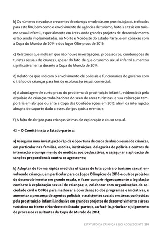 ESTATUTO DA CRIANÇA E DO ADOLESCENTE 201
b) Os números elevados e crescentes de crianças envolvidas em prostituição ou traficadas
para este fim, bem como o envolvimento de agências de turismo, hotéis e táxis em turis-
mo sexual infantil, especialmente em áreas onde grandes projetos de desenvolvimento
estão sendo implementadas, no Norte e Nordeste do Estado-Parte, e em conexão com
a Copa do Mundo de 2014 e dos Jogos Olímpicos de 2016;
c) Relatórios que indicam que não houve investigações, processos ou condenações de
turistas sexuais de crianças, apesar do fato de que o turismo sexual infantil aumentou
significativamente durante a Copa do Mundo de 2014;
d) Relatórios que indicam o envolvimento de policiais e funcionários do governo com
o tráfico de crianças para fins de exploração sexual comercial;
e) A abordagem de curto prazo do problema da prostituição infantil, evidenciada pela
expulsão de crianças trabalhadoras do sexo de áreas turísticas, e sua colocação tem-
porária em abrigos durante a Copa das Confederações em 2013, além da interrupção
abrupta do suporte dado a esses abrigos após a evento; e,
f) A falta de abrigos para crianças vítimas de exploração e abuso sexual.
42 – O Comitê insta o Estado-parte a:
a) Assegurar uma investigação rápida e oportuna de casos de abuso sexual de crianças,
em particular nas famílias, escolas, instituições, delegacias de polícia e centros de
internação e cumprimento de medidas socioeducativas, e assegurar a aplicação de
sanções proporcionais contra os agressores;
b) Adoptar de forma rápida medidas eficazes de luta contra o turismo sexual en-
volvendo crianças, em particular para os Jogos Olímpicos de 2016 e outros projetos
de desenvolvimento em grande escala, e fazer cumprir rigorosamente a legislação
combate à exploração sexual de crianças; e, colaborar com organizações da so-
ciedade civil e ONGs para melhorar a coordenação dos programas e iniciativas, e
aumentar a presença de agentes policiais e assistentes sociais em áreas conhecidas
pela prostituição infantil, inclusive em grandes projetos de desenvolvimento e áreas
turísticas no Norte e Nordeste do Estado-parte; e, ao fazê-lo, priorizar o julgamento
de processos resultantes da Copa do Mundo de 2014;
 