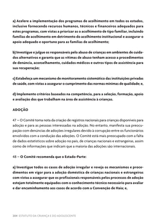 204 ESTATUTO DA CRIANÇA E DO ADOLESCENTE
a) Acelere a implementação dos programas de acolhimento em todos os estados,
inclusive fornecendo recursos humanos, técnicos e financeiros adequados para
estes programas, com vistas a priorizar as o acolhimento de tipo familiar, incluindo
famílias de acolhimento em detrimento do acolhimento institucional e assegurar o
apoio adequado e oportuno para as famílias de acolhimento;
b) Investigue e julgue os responsáveis pelo abuso de crianças em ambientes de cuida-
dos alternativos e garanta que as vítimas de abuso tenham acesso a procedimentos
de denúncia, aconselhamento, cuidados médicos e outros tipos de assistência para
sua recuperação;
c) Estabeleça um mecanismo de monitoramento sistemático das instituições privadas
de saúde, com vistas a assegurar o cumprimento das normas mínimas de qualidade; e,
d) Implemente critérios baseados na competência, para a seleção, formação, apoio
e avaliação dos que trabalham na área de assistência à crianças.
ADOÇÃO
47 – O Comitê toma nota da criação de registros nacionais para crianças disponíveis para
adoção e para as pessoas interessadas na adoção. No entanto, manifesta sua preocu-
pação com denúncias de adoções irregulares devido à corrupção entre os funcionários
envolvidos com a condução das adoções. O Comitê está mais preocupado com a falta
de dados estatísticos sobre adoção no país, de crianças nacionais e estrangeiras, assim
como de informações que indicam que a maioria das adoções são internacionais.
48 – O Comitê recomenda que o Estado-Parte:
a) Investigue todos os casos de adoção irregular e reveja os mecanismos e proce-
dimentos em vigor para a adoção doméstica de crianças nacionais e estrangeiras
com vistas a assegurar que os profissionais responsáveis pelos processos de adoção
estejam totalmente equipados com o conhecimento técnico necessário para avaliar
e dar encaminhamento aos casos de acordo com a Convenção de Haia; e,
 