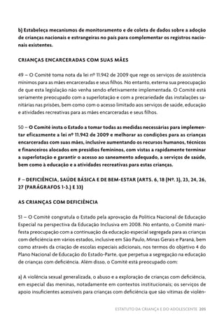 ESTATUTO DA CRIANÇA E DO ADOLESCENTE 205
b) Estabeleça mecanismos de monitoramento e de coleta de dados sobre a adoção
de crianças nacionais e estrangeiras no país para complementar os registros nacio-
nais existentes.
CRIANÇAS ENCARCERADAS COM SUAS MÃES
49 – O Comitê toma nota da lei nº 11.942 de 2009 que rege os serviços de assistência
mínimos para as mães encarceradas e seus filhos. No entanto, externa sua preocupação
de que esta legislação não venha sendo efetivamente implementada. O Comitê está
seriamente preocupado com a superlotação e com a precariedade das instalações sa-
nitárias nas prisões, bem como com o acesso limitado aos serviços de saúde, educação
e atividades recreativas para as mães encarceradas e seus filhos.
50 – O Comitê insta o Estado a tomar todas as medidas necessárias para implemen-
tar eficazmente a lei nº 11.942 de 2009 e melhorar as condições para as crianças
encarceradas com suas mães, inclusive aumentando os recursos humanos, técnicos
e financeiros alocados em presídios femininos, com vistas a rapidamente terminar
a superlotação e garantir o acesso ao saneamento adequado, a serviços de saúde,
bem como à educação e a atividades recreativas para estas crianças.
F – DEFICIÊNCIA, SAÚDE BÁSICA E DE BEM-ESTAR (ARTS. 6, 18 (Nº. 3), 23, 24, 26,
27 (PARÁGRAFOS 1-3.) E 33)
AS CRIANÇAS COM DEFICIÊNCIA
51 – O Comitê congratula o Estado pela aprovação da Política Nacional de Educação
Especial na perspectiva da Educação Inclusiva em 2008. No entanto, o Comitê mani-
festa preocupação com a continuação da educação especial segregada para as crianças
com deficiência em vários estados, inclusive em São Paulo, Minas Gerais e Paraná, bem
como através da criação de escolas especiais adicionais, nos termos do objetivo 4 do
Plano Nacional de Educação do Estado-Parte, que perpetua a segregação na educação
de crianças com deficiência. Além disso, o Comitê está preocupado com:
a) A violência sexual generalizada, o abuso e a exploração de crianças com deficiência,
em especial das meninas, notadamente em contextos institucionais; os serviços de
apoio insuficientes acessíveis para crianças com deficiência que são vítimas de violên-
 