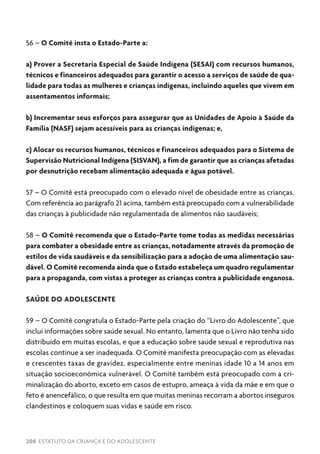 208 ESTATUTO DA CRIANÇA E DO ADOLESCENTE
56 – O Comitê insta o Estado-Parte a:
a) Prover a Secretaria Especial de Saúde Indígena (SESAI) com recursos humanos,
técnicos e financeiros adequados para garantir o acesso a serviços de saúde de qua-
lidade para todas as mulheres e crianças indígenas, incluindo aqueles que vivem em
assentamentos informais;
b) Incrementar seus esforços para assegurar que as Unidades de Apoio à Saúde da
Família (NASF) sejam acessíveis para as crianças indígenas; e,
c) Alocar os recursos humanos, técnicos e financeiros adequados para o Sistema de
Supervisão Nutricional Indígena (SISVAN), a fim de garantir que as crianças afetadas
por desnutrição recebam alimentação adequada e água potável.
57 – O Comitê está preocupado com o elevado nível de obesidade entre as crianças.
Com referência ao parágrafo 21 acima, também está preocupado com a vulnerabilidade
das crianças à publicidade não regulamentada de alimentos não saudáveis;
58 – O Comitê recomenda que o Estado-Parte tome todas as medidas necessárias
para combater a obesidade entre as crianças, notadamente através da promoção de
estilos de vida saudáveis e da sensibilização para a adoção de uma alimentação sau-
dável. O Comitê recomenda ainda que o Estado estabeleça um quadro regulamentar
para a propaganda, com vistas a proteger as crianças contra a publicidade enganosa.
SAÚDE DO ADOLESCENTE
59 – O Comitê congratula o Estado-Parte pela criação do “Livro do Adolescente”, que
inclui informações sobre saúde sexual. No entanto, lamenta que o Livro não tenha sido
distribuído em muitas escolas, e que a educação sobre saúde sexual e reprodutiva nas
escolas continue a ser inadequada. O Comitê manifesta preocupação com as elevadas
e crescentes taxas de gravidez, especialmente entre meninas idade 10 a 14 anos em
situação socioeconômica vulnerável. O Comitê também está preocupado com a cri-
minalização do aborto, exceto em casos de estupro, ameaça à vida da mãe e em que o
feto é anencefálico, o que resulta em que muitas meninas recorram a abortos inseguros
clandestinos e coloquem suas vidas e saúde em risco.
 