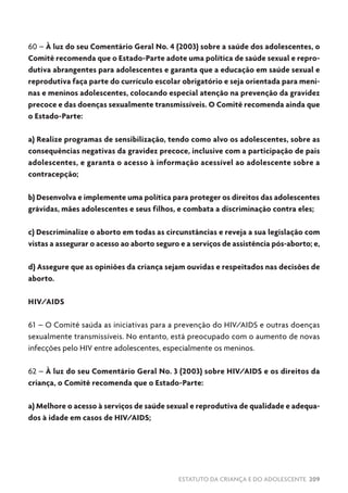 ESTATUTO DA CRIANÇA E DO ADOLESCENTE 209
60 – À luz do seu Comentário Geral No. 4 (2003) sobre a saúde dos adolescentes, o
Comitê recomenda que o Estado-Parte adote uma política de saúde sexual e repro-
dutiva abrangentes para adolescentes e garanta que a educação em saúde sexual e
reprodutiva faça parte do currículo escolar obrigatório e seja orientada para meni-
nas e meninos adolescentes, colocando especial atenção na prevenção da gravidez
precoce e das doenças sexualmente transmissíveis. O Comitê recomenda ainda que
o Estado-Parte:
a) Realize programas de sensibilização, tendo como alvo os adolescentes, sobre as
consequências negativas da gravidez precoce, inclusive com a participação de pais
adolescentes, e garanta o acesso à informação acessível ao adolescente sobre a
contracepção;
b) Desenvolva e implemente uma política para proteger os direitos das adolescentes
grávidas, mães adolescentes e seus filhos, e combata a discriminação contra eles;
c) Descriminalize o aborto em todas as circunstâncias e reveja a sua legislação com
vistas a assegurar o acesso ao aborto seguro e a serviços de assistência pós-aborto; e,
d) Assegure que as opiniões da criança sejam ouvidas e respeitados nas decisões de
aborto.
HIV/AIDS
61 – O Comitê saúda as iniciativas para a prevenção do HIV/AIDS e outras doenças
sexualmente transmissíveis. No entanto, está preocupado com o aumento de novas
infecções pelo HIV entre adolescentes, especialmente os meninos.
62 – À luz do seu Comentário Geral No. 3 (2003) sobre HIV/AIDS e os direitos da
criança, o Comitê recomenda que o Estado-Parte:
a) Melhore o acesso à serviços de saúde sexual e reprodutiva de qualidade e adequa-
dos à idade em casos de HIV/AIDS;
 