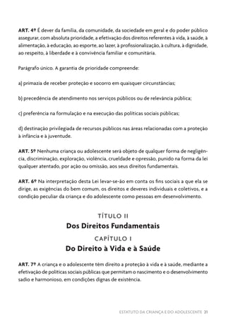 ESTATUTO DA CRIANÇA E DO ADOLESCENTE 21
ART. 4º É dever da família, da comunidade, da sociedade em geral e do poder público
assegurar, com absoluta prioridade, a efetivação dos direitos referentes à vida, à saúde, à
alimentação, à educação, ao esporte, ao lazer, à profissionalização, à cultura, à dignidade,
ao respeito, à liberdade e à convivência familiar e comunitária.
Parágrafo único. A garantia de prioridade compreende:
a) primazia de receber proteção e socorro em quaisquer circunstâncias;
b) precedência de atendimento nos serviços públicos ou de relevância pública;
c) preferência na formulação e na execução das políticas sociais públicas;
d) destinação privilegiada de recursos públicos nas áreas relacionadas com a proteção
à infância e à juventude.
ART. 5º Nenhuma criança ou adolescente será objeto de qualquer forma de negligên-
cia, discriminação, exploração, violência, crueldade e opressão, punido na forma da lei
qualquer atentado, por ação ou omissão, aos seus direitos fundamentais.
ART. 6º Na interpretação desta Lei levar-se-ão em conta os fins sociais a que ela se
dirige, as exigências do bem comum, os direitos e deveres individuais e coletivos, e a
condição peculiar da criança e do adolescente como pessoas em desenvolvimento.
TÍTULO II
Dos Direitos Fundamentais
CAPÍTULO I
Do Direito à Vida e à Saúde
ART. 7º A criança e o adolescente têm direito a proteção à vida e à saúde, mediante a
efetivação de políticas sociais públicas que permitam o nascimento e o desenvolvimento
sadio e harmonioso, em condições dignas de existência.
 