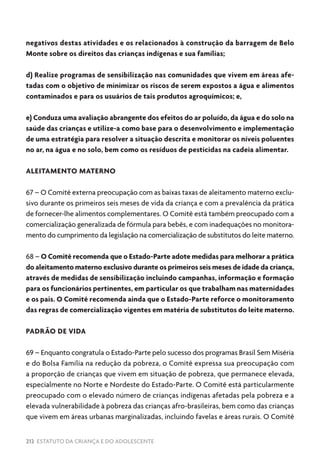 212 ESTATUTO DA CRIANÇA E DO ADOLESCENTE
negativos destas atividades e os relacionados à construção da barragem de Belo
Monte sobre os direitos das crianças indígenas e sua famílias;
d) Realize programas de sensibilização nas comunidades que vivem em áreas afe-
tadas com o objetivo de minimizar os riscos de serem expostos a água e alimentos
contaminados e para os usuários de tais produtos agroquímicos; e,
e) Conduza uma avaliação abrangente dos efeitos do ar poluído, da água e do solo na
saúde das crianças e utilize-a como base para o desenvolvimento e implementação
de uma estratégia para resolver a situação descrita e monitorar os níveis poluentes
no ar, na água e no solo, bem como os resíduos de pesticidas na cadeia alimentar.
ALEITAMENTO MATERNO
67 – O Comitê externa preocupação com as baixas taxas de aleitamento materno exclu-
sivo durante os primeiros seis meses de vida da criança e com a prevalência da prática
de fornecer-lhe alimentos complementares. O Comitê está também preocupado com a
comercialização generalizada de fórmula para bebês, e com inadequações no monitora-
mento do cumprimento da legislação na comercialização de substitutos do leite materno.
68 – O Comitê recomenda que o Estado-Parte adote medidas para melhorar a prática
do aleitamento materno exclusivo durante os primeiros seis meses de idade da criança,
através de medidas de sensibilização incluindo campanhas, informação e formação
para os funcionários pertinentes, em particular os que trabalham nas maternidades
e os pais. O Comitê recomenda ainda que o Estado-Parte reforce o monitoramento
das regras de comercialização vigentes em matéria de substitutos do leite materno.
PADRÃO DE VIDA
69 – Enquanto congratula o Estado-Parte pelo sucesso dos programas Brasil Sem Miséria
e do Bolsa Família na redução da pobreza, o Comitê expressa sua preocupação com
a proporção de crianças que vivem em situação de pobreza, que permanece elevada,
especialmente no Norte e Nordeste do Estado-Parte. O Comitê está particularmente
preocupado com o elevado número de crianças indígenas afetadas pela pobreza e a
elevada vulnerabilidade à pobreza das crianças afro-brasileiras, bem como das crianças
que vivem em áreas urbanas marginalizadas, incluindo favelas e áreas rurais. O Comitê
 