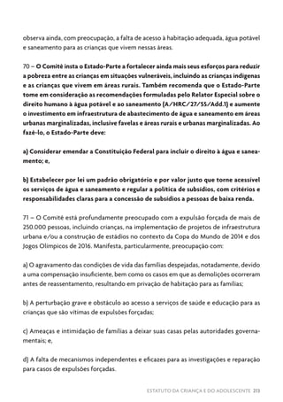 ESTATUTO DA CRIANÇA E DO ADOLESCENTE 213
observa ainda, com preocupação, a falta de acesso à habitação adequada, água potável
e saneamento para as crianças que vivem nessas áreas.
70 – O Comitê insta o Estado-Parte a fortalecer ainda mais seus esforços para reduzir
a pobreza entre as crianças em situações vulneráveis, incluindo as crianças indígenas
e as crianças que vivem em áreas rurais. Também recomenda que o Estado-Parte
tome em consideração as recomendações formuladas pelo Relator Especial sobre o
direito humano à água potável e ao saneamento (A/HRC/27/55/Add.1) e aumente
o investimento em infraestrutura de abastecimento de água e saneamento em áreas
urbanas marginalizadas, inclusive favelas e áreas rurais e urbanas marginalizadas. Ao
fazê-lo, o Estado-Parte deve:
a) Considerar emendar a Constituição Federal para incluir o direito à água e sanea-
mento; e,
b) Estabelecer por lei um padrão obrigatório e por valor justo que torne acessível
os serviços de água e saneamento e regular a política de subsídios, com critérios e
responsabilidades claras para a concessão de subsídios a pessoas de baixa renda.
71 – O Comitê está profundamente preocupado com a expulsão forçada de mais de
250.000 pessoas, incluindo crianças, na implementação de projetos de infraestrutura
urbana e/ou a construção de estádios no contexto da Copa do Mundo de 2014 e dos
Jogos Olímpicos de 2016. Manifesta, particularmente, preocupação com:
a) O agravamento das condições de vida das famílias despejadas, notadamente, devido
a uma compensação insuficiente, bem como os casos em que as demolições ocorreram
antes de reassentamento, resultando em privação de habitação para as famílias;
b) A perturbação grave e obstáculo ao acesso a serviços de saúde e educação para as
crianças que são vítimas de expulsões forçadas;
c) Ameaças e intimidação de famílias a deixar suas casas pelas autoridades governa-
mentais; e,
d) A falta de mecanismos independentes e eficazes para as investigações e reparação
para casos de expulsões forçadas.
 