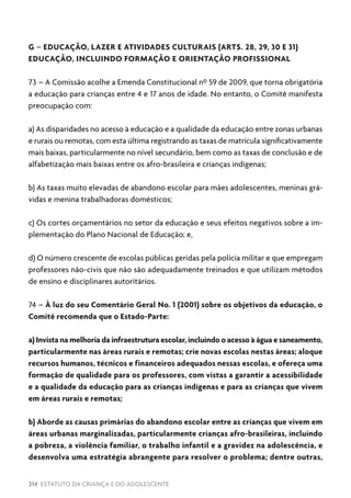 214 ESTATUTO DA CRIANÇA E DO ADOLESCENTE
G – EDUCAÇÃO, LAZER E ATIVIDADES CULTURAIS (ARTS. 28, 29, 30 E 31)
EDUCAÇÃO, INCLUINDO FORMAÇÃO E ORIENTAÇÃO PROFISSIONAL
73 – A Comissão acolhe a Emenda Constitucional nº 59 de 2009, que torna obrigatória
a educação para crianças entre 4 e 17 anos de idade. No entanto, o Comitê manifesta
preocupação com:
a) As disparidades no acesso à educação e a qualidade da educação entre zonas urbanas
e rurais ou remotas, com esta última registrando as taxas de matrícula significativamente
mais baixas, particularmente no nível secundário, bem como as taxas de conclusão e de
alfabetização mais baixas entre os afro-brasileira e crianças indígenas;
b) As taxas muito elevadas de abandono escolar para mães adolescentes, meninas grá-
vidas e menina trabalhadoras domésticos;
c) Os cortes orçamentários no setor da educação e seus efeitos negativos sobre a im-
plementação do Plano Nacional de Educação; e,
d) O número crescente de escolas públicas geridas pela polícia militar e que empregam
professores não-civis que não são adequadamente treinados e que utilizam métodos
de ensino e disciplinares autoritários.
74 – À luz do seu Comentário Geral No. 1 (2001) sobre os objetivos da educação, o
Comitê recomenda que o Estado-Parte:
a) Invista na melhoria da infraestrutura escolar, incluindo o acesso à água e saneamento,
particularmente nas áreas rurais e remotas; crie novas escolas nestas áreas; aloque
recursos humanos, técnicos e financeiros adequados nessas escolas, e ofereça uma
formação de qualidade para os professores, com vistas a garantir a acessibilidade
e a qualidade da educação para as crianças indígenas e para as crianças que vivem
em áreas rurais e remotas;
b) Aborde as causas primárias do abandono escolar entre as crianças que vivem em
áreas urbanas marginalizadas, particularmente crianças afro-brasileiras, incluindo
a pobreza, a violência familiar, o trabalho infantil e a gravidez na adolescência, e
desenvolva uma estratégia abrangente para resolver o problema; dentre outras,
 