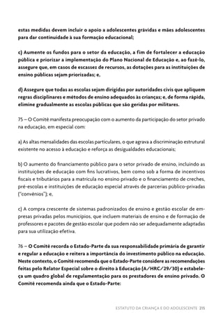 ESTATUTO DA CRIANÇA E DO ADOLESCENTE 215
estas medidas devem incluir o apoio a adolescentes grávidas e mães adolescentes
para dar continuidade à sua formação educacional;
c) Aumente os fundos para o setor da educação, a fim de fortalecer a educação
pública e priorizar a implementação do Plano Nacional de Educação e, ao fazê-lo,
assegure que, em casos de escassez de recursos, as dotações para as instituições de
ensino públicas sejam priorizadas; e,
d) Assegure que todas as escolas sejam dirigidas por autoridades civis que apliquem
regras disciplinares e métodos de ensino adequados às crianças; e, de forma rápida,
elimine gradualmente as escolas públicas que são geridas por militares.
75 – O Comitê manifesta preocupação com o aumento da participação do setor privado
na educação, em especial com:
a) As altas mensalidades das escolas particulares, o que agrava a discriminação estrutural
existente no acesso à educação e reforça as desigualdades educacionais;
b) O aumento do financiamento público para o setor privado de ensino, incluindo as
instituições de educação com fins lucrativos, bem como sob a forma de incentivos
fiscais e tributários para a matrícula no ensino privado e o financiamento de creches,
pré-escolas e instituições de educação especial através de parcerias público-privadas
(“convênios”); e,
c) A compra crescente de sistemas padronizados de ensino e gestão escolar de em-
presas privadas pelos municípios, que incluem materiais de ensino e de formação de
professores e pacotes de gestão escolar que podem não ser adequadamente adaptadas
para sua utilização efetiva.
76 – O Comitê recorda o Estado-Parte da sua responsabilidade primária de garantir
e regular a educação e reitera a importância do investimento público na educação.
Neste contexto, o Comitê recomenda que o Estado-Parte considere as recomendações
feitas pelo Relator Especial sobre o direito à Educação (A/HRC/29/30) e estabele-
ça um quadro global de regulamentação para os prestadores de ensino privado. O
Comitê recomenda ainda que o Estado-Parte:
 
