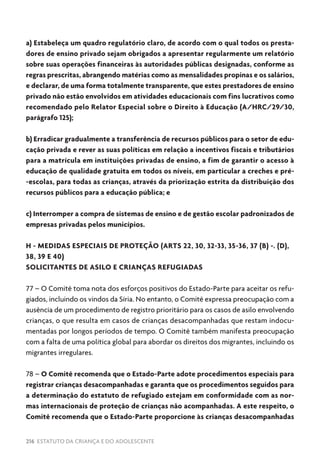 216 ESTATUTO DA CRIANÇA E DO ADOLESCENTE
a) Estabeleça um quadro regulatório claro, de acordo com o qual todos os presta-
dores de ensino privado sejam obrigados a apresentar regularmente um relatório
sobre suas operações financeiras às autoridades públicas designadas, conforme as
regras prescritas, abrangendo matérias como as mensalidades propinas e os salários,
e declarar, de uma forma totalmente transparente, que estes prestadores de ensino
privado não estão envolvidos em atividades educacionais com fins lucrativos como
recomendado pelo Relator Especial sobre o Direito à Educação (A/HRC/29/30,
parágrafo 125);
b) Erradicar gradualmente a transferência de recursos públicos para o setor de edu-
cação privada e rever as suas políticas em relação a incentivos fiscais e tributários
para a matrícula em instituições privadas de ensino, a fim de garantir o acesso à
educação de qualidade gratuita em todos os níveis, em particular a creches e pré-
-escolas, para todas as crianças, através da priorização estrita da distribuição dos
recursos públicos para a educação pública; e
c) Interromper a compra de sistemas de ensino e de gestão escolar padronizados de
empresas privadas pelos municípios.
H - MEDIDAS ESPECIAIS DE PROTEÇÃO (ARTS 22, 30, 32-33, 35-36, 37 (B) -. (D),
38, 39 E 40)
SOLICITANTES DE ASILO E CRIANÇAS REFUGIADAS
77 – O Comitê toma nota dos esforços positivos do Estado-Parte para aceitar os refu-
giados, incluindo os vindos da Síria. No entanto, o Comitê expressa preocupação com a
ausência de um procedimento de registro prioritário para os casos de asilo envolvendo
crianças, o que resulta em casos de crianças desacompanhadas que restam indocu-
mentadas por longos períodos de tempo. O Comitê também manifesta preocupação
com a falta de uma política global para abordar os direitos dos migrantes, incluindo os
migrantes irregulares.
78 – O Comitê recomenda que o Estado-Parte adote procedimentos especiais para
registrar crianças desacompanhadas e garanta que os procedimentos seguidos para
a determinação do estatuto de refugiado estejam em conformidade com as nor-
mas internacionais de proteção de crianças não acompanhadas. A este respeito, o
Comitê recomenda que o Estado-Parte proporcione às crianças desacompanhadas
 