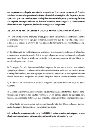 ESTATUTO DA CRIANÇA E DO ADOLESCENTE 217
um representante legal e assistência em todas as fases deste processo. O Comitê
também recomenda que o Estado-Parte adote de forma rápida a lei de proteção aos
apátridas que tem pendente em sua legislatura e estabeleça um quadro regulatório
abrangente e compatível com os direitos humanos para assegurar o cumprimento
dos direitos dos migrantes, incluindo os migrantes irregulares.
AS CRIANÇAS PERTENCENTES A GRUPOS MINORITÁRIOS OU INDÍGENAS
79 – O Comitê externa profunda preocupação com a discriminação estrutural contra
as crianças pertencentes a grupos indígenas, inclusive no que diz respeito ao seu acesso
à educação, à saúde e um nível de vida adequado. Particularmente manifesta preocu-
pação com:
a) Os altos níveis de violência contra as crianças e comunidades indígenas, incluindo o
assassinato, a violência sexual e física, perpetrada por, entre outros, fazendeiros locais
ou madeireiros ilegais; e a falta de proteção contra esses ataques e a impunidade ge-
neralizada para estes crimes;
b) O despejo forçado das comunidades indígenas de suas terras como resultado da
apropriação de terras por fazendeiros, desenvolvimento de indústrias extractivas, extra-
ção ilegal de madeira, ou outros projetos industriais, o que compromete gravemente o
direito das crianças indígenas a um padrão adequado de vida, saúde e ambiente saudável;
c) A alta taxa de suicídio entre crianças indígenas, particularmente crianças da etnia
Guarani;
d) O atraso na demarcação das terras dos povos indígenas, não obstante os direitos cons-
titucionais à propriedade e à autodeterminação, bem como a adoção de legislação para
facilitar a demarcação de terras, o que impactou negativamente as crianças indígenas; e
e) A legislação pendente, entre outros, que visa submeter territórios indígenas à mine-
ração, barragens, bases militares e projetos industriais.
80 – À luz do seu comentário geral No.11 (2009) sobre as crianças indígenas e seus
direitos de acordo com a Convenção, o Comitê insta o Estado-Parte a:
 