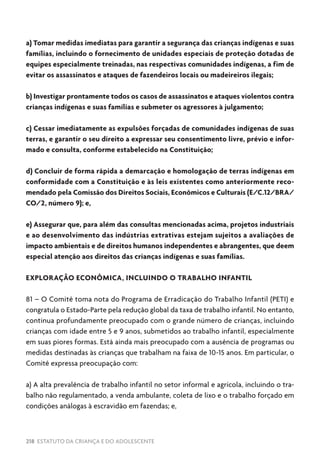 218 ESTATUTO DA CRIANÇA E DO ADOLESCENTE
a) Tomar medidas imediatas para garantir a segurança das crianças indígenas e suas
famílias, incluindo o fornecimento de unidades especiais de proteção dotadas de
equipes especialmente treinadas, nas respectivas comunidades indígenas, a fim de
evitar os assassinatos e ataques de fazendeiros locais ou madeireiros ilegais;
b) Investigar prontamente todos os casos de assassinatos e ataques violentos contra
crianças indígenas e suas famílias e submeter os agressores à julgamento;
c) Cessar imediatamente as expulsões forçadas de comunidades indígenas de suas
terras, e garantir o seu direito a expressar seu consentimento livre, prévio e infor-
mado e consulta, conforme estabelecido na Constituição;
d) Concluir de forma rápida a demarcação e homologação de terras indígenas em
conformidade com a Constituição e às leis existentes como anteriormente reco-
mendado pela Comissão dos Direitos Sociais, Econômicos e Culturais (E/C.12/BRA/
CO/2, número 9); e,
e) Assegurar que, para além das consultas mencionadas acima, projetos industriais
e ao desenvolvimento das indústrias extrativas estejam sujeitos a avaliações de
impacto ambientais e de direitos humanos independentes e abrangentes, que deem
especial atenção aos direitos das crianças indígenas e suas famílias.
EXPLORAÇÃO ECONÔMICA, INCLUINDO O TRABALHO INFANTIL
81 – O Comitê toma nota do Programa de Erradicação do Trabalho Infantil (PETI) e
congratula o Estado-Parte pela redução global da taxa de trabalho infantil. No entanto,
continua profundamente preocupado com o grande número de crianças, incluindo
crianças com idade entre 5 e 9 anos, submetidos ao trabalho infantil, especialmente
em suas piores formas. Está ainda mais preocupado com a ausência de programas ou
medidas destinadas às crianças que trabalham na faixa de 10-15 anos. Em particular, o
Comitê expressa preocupação com:
a) A alta prevalência de trabalho infantil no setor informal e agrícola, incluindo o tra-
balho não regulamentado, a venda ambulante, coleta de lixo e o trabalho forçado em
condições análogas à escravidão em fazendas; e,
 