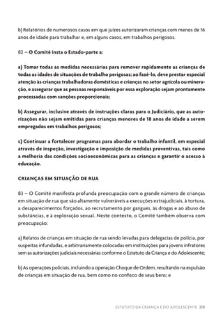 ESTATUTO DA CRIANÇA E DO ADOLESCENTE 219
b) Relatórios de numerosos casos em que juízes autorizaram crianças com menos de 16
anos de idade para trabalhar e, em alguns casos, em trabalhos perigosos.
82 – O Comitê insta o Estado-parte a:
a) Tomar todas as medidas necessárias para remover rapidamente as crianças de
todas as idades de situações de trabalho perigosas; ao fazê-lo, deve prestar especial
atenção às crianças trabalhadoras domésticas e crianças no setor agrícola ou minera-
ção, e assegurar que as pessoas responsáveis por essa exploração sejam prontamente
processadas com sanções proporcionais;
b) Assegurar, inclusive através de instruções claras para o Judiciário, que as auto-
rizações não sejam emitidas para crianças menores de 18 anos de idade a serem
empregados em trabalhos perigosos;
c) Continuar a fortalecer programas para abordar o trabalho infantil, em especial
através de inspeção, investigação e imposição de medidas preventivas, tais como
a melhoria das condições socioeconômicas para as crianças e garantir o acesso à
educação.
CRIANÇAS EM SITUAÇÃO DE RUA
83 – O Comitê manifesta profunda preocupação com o grande número de crianças
em situação de rua que são altamente vulneráveis a execuções extrajudiciais, à tortura,
a desaparecimentos forçados, ao recrutamento por gangues, às drogas e ao abuso de
substâncias, e à exploração sexual. Neste contexto, o Comitê também observa com
preocupação:
a) Relatos de crianças em situação de rua sendo levadas para delegacias de polícia, por
suspeitas infundadas, e arbitrariamente colocadas em instituições para jovens infratores
sem as autorizações judiciais necessárias conforme o Estatuto da Criança e do Adolescente;
b) As operações policiais, incluindo a operação Choque de Ordem, resultando na expulsão
de crianças em situação de rua, bem como no confisco de seus bens; e
 