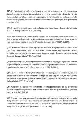 22 ESTATUTO DA CRIANÇA E DO ADOLESCENTE
ART. 8º É assegurado a todas as mulheres o acesso aos programas e às políticas de saúde
da mulher e de planejamento reprodutivo e, às gestantes, nutrição adequada, atenção
humanizada à gravidez, ao parto e ao puerpério e atendimento pré-natal, perinatal e
pós-natal integral no âmbito do Sistema Único de Saúde. (Redação dada pela Lei nº
13.257, de 2016).
§ 1º O atendimento pré-natal será realizado por profissionais da atenção primária.
(Redação dada pela Lei nº 13.257, de 2016).
§ 2º Os profissionais de saúde de referência da gestante garantirão sua vinculação, no
último trimestre da gestação, ao estabelecimento em que será realizado o parto, garan-
tido o direito de opção da mulher. (Redação dada pela Lei nº 13.257, de 2016).
§ 3º Os serviços de saúde onde o parto for realizado assegurarão às mulheres e aos
seus filhos recém-nascidos alta hospitalar responsável e contrarreferência na atenção
primária, bem como o acesso a outros serviços e a grupos de apoio à amamentação.
(Redação dada pela Lei nº 13.257, de 2016).
§ 4º Incumbe ao poder público proporcionar assistência psicológica à gestante e à mãe,
no período pré e pós-natal, inclusive como forma de prevenir ou minorar as consequên-
cias do estado puerperal. (Incluído pela Lei nº 12.010, de 2009).
§ 5º A assistência referida no § 4º deste artigo deverá ser prestada também a gestantes
e mães que manifestem interesse em entregar seus filhos para adoção, bem como a
gestantes e mães que se encontrem em situação de privação de liberdade. (Redação
dada pela Lei nº 13.257, de 2016).
§ 6º A gestante e a parturiente têm direito a 1 (um) acompanhante de sua preferência
durante o período do pré-natal, do trabalho de parto e do pós-parto imediato. (Incluído
pela Lei nº 13.257, de 2016).
§ 7º A gestante deverá receber orientação sobre aleitamento materno, alimentação
complementar saudável e crescimento e desenvolvimento infantil, bem como sobre
formas de favorecer a criação de vínculos afetivos e de estimular o desenvolvimento
integral da criança. (Incluído pela Lei nº 13.257, de 2016).
 