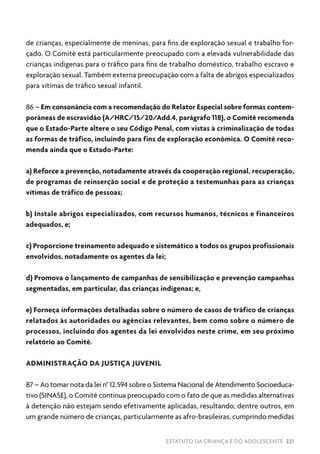 ESTATUTO DA CRIANÇA E DO ADOLESCENTE 221
de crianças, especialmente de meninas, para fins de exploração sexual e trabalho for-
çado. O Comitê está particularmente preocupado com a elevada vulnerabilidade das
crianças indígenas para o tráfico para fins de trabalho doméstico, trabalho escravo e
exploração sexual. Também externa preocupação com a falta de abrigos especializados
para vítimas de tráfico sexual infantil.
86 – Em consonância com a recomendação do Relator Especial sobre formas contem-
porâneas de escravidão (A/HRC/15/20/Add.4, parágrafo 118), o Comitê recomenda
que o Estado-Parte altere o seu Código Penal, com vistas à criminalização de todas
as formas de tráfico, incluindo para fins de exploração econômica. O Comitê reco-
menda ainda que o Estado-Parte:
a) Reforce a prevenção, notadamente através da cooperação regional, recuperação,
de programas de reinserção social e de proteção a testemunhas para as crianças
vítimas de tráfico de pessoas;
b) Instale abrigos especializados, com recursos humanos, técnicos e financeiros
adequados, e;
c) Proporcione treinamento adequado e sistemático a todos os grupos profissionais
envolvidos, notadamente os agentes da lei;
d) Promova o lançamento de campanhas de sensibilização e prevenção campanhas
segmentadas, em particular, das crianças indígenas; e,
e) Forneça informações detalhadas sobre o número de casos de tráfico de crianças
relatados às autoridades ou agências relevantes, bem como sobre o número de
processos, incluindo dos agentes da lei envolvidos neste crime, em seu próximo
relatório ao Comitê.
ADMINISTRAÇÃO DA JUSTIÇA JUVENIL
87 – Ao tomar nota da lei n° 12.594 sobre o Sistema Nacional de Atendimento Socioeduca-
tivo (SINASE), o Comitê continua preocupado com o fato de que as medidas alternativas
à detenção não estejam sendo efetivamente aplicadas, resultando, dentre outros, em
um grande número de crianças, particularmente as afro-brasileiras, cumprindo medidas
 