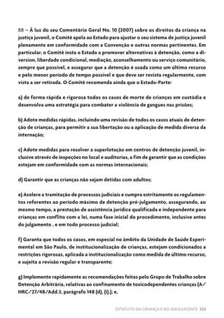 ESTATUTO DA CRIANÇA E DO ADOLESCENTE 223
88 – À luz do seu Comentário Geral No. 10 (2007) sobre os direitos da criança na
justiça juvenil, o Comitê apela ao Estado para ajustar o seu sistema de justiça juvenil
plenamente em conformidade com a Convenção e outras normas pertinentes. Em
particular, o Comitê insta o Estado a promover alternativas à detenção, como a di-
version, liberdade condicional, mediação, aconselhamento ou serviço comunitário,
sempre que possível, e assegurar que a detenção é usada como um último recurso
e pelo menor período de tempo possível e que deve ser revista regularmente, com
vista a ser retirada. O Comitê recomenda ainda que o Estado-Parte:
a) de forma rápida e rigorosa todos os casos de morte de crianças em custódia e
desenvolva uma estratégia para combater a violência de gangues nas prisões;
b) Adote medidas rápidas, incluindo uma revisão de todos os casos atuais de deten-
ção de crianças, para permitir a sua libertação ou a aplicação de medida diversa da
internação;
c) Adote medidas para resolver a superlotação em centros de detenção juvenil, in-
clusive através de inspeções no local e auditorias, a fim de garantir que as condições
estejam em conformidade com as normas internacionais;
d) Garantir que as crianças não sejam detidas com adultos;
e) Acelere a tramitação de processos judiciais e cumpra estritamente os regulamen-
tos referentes ao período máximo de detenção pré-julgamento, assegurando, ao
mesmo tempo, a prestação de assistência jurídica qualificada e independente para
crianças em conflito com a lei, numa fase inicial do procedimento, inclusive antes
do julgamento , e em todo processo judicial;
f) Garanta que todos os casos, em especial no âmbito da Unidade de Saúde Experi-
mental em São Paulo, de institucionalização de crianças, estejam condicionados a
restrições rigorosas, aplicada a institucionalização como medida de último recurso,
e sujeita a revisão regular e transparente;
g) Implemente rapidamente as recomendações feitas pelo Grupo de Trabalho sobre
Detenção Arbitrária, relativas ao confinamento de toxicodependentes crianças (A/
HRC/27/48/Add.3, parágrafo 148 (d), (i).); e,
 