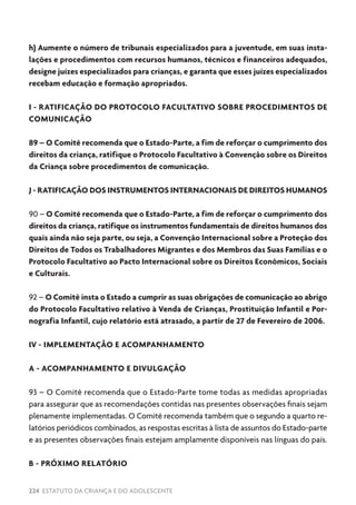 224 ESTATUTO DA CRIANÇA E DO ADOLESCENTE
h) Aumente o número de tribunais especializados para a juventude, em suas insta-
lações e procedimentos com recursos humanos, técnicos e financeiros adequados,
designe juízes especializados para crianças, e garanta que esses juízes especializados
recebam educação e formação apropriados.
I - RATIFICAÇÃO DO PROTOCOLO FACULTATIVO SOBRE PROCEDIMENTOS DE
COMUNICAÇÃO
89 – O Comitê recomenda que o Estado-Parte, a fim de reforçar o cumprimento dos
direitos da criança, ratifique o Protocolo Facultativo à Convenção sobre os Direitos
da Criança sobre procedimentos de comunicação.
J - RATIFICAÇÃO DOS INSTRUMENTOS INTERNACIONAIS DE DIREITOS HUMANOS
90 – O Comitê recomenda que o Estado-Parte, a fim de reforçar o cumprimento dos
direitos da criança, ratifique os instrumentos fundamentais de direitos humanos dos
quais ainda não seja parte, ou seja, a Convenção Internacional sobre a Proteção dos
Direitos de Todos os Trabalhadores Migrantes e dos Membros das Suas Famílias e o
Protocolo Facultativo ao Pacto Internacional sobre os Direitos Econômicos, Sociais
e Culturais.
92 – O Comitê insta o Estado a cumprir as suas obrigações de comunicação ao abrigo
do Protocolo Facultativo relativo à Venda de Crianças, Prostituição Infantil e Por-
nografia Infantil, cujo relatório está atrasado, a partir de 27 de Fevereiro de 2006.
IV - IMPLEMENTAÇÃO E ACOMPANHAMENTO
A - ACOMPANHAMENTO E DIVULGAÇÃO
93 – O Comitê recomenda que o Estado-Parte tome todas as medidas apropriadas
para assegurar que as recomendações contidas nas presentes observações finais sejam
plenamente implementadas. O Comitê recomenda também que o segundo a quarto re-
latórios periódicos combinados, as respostas escritas à lista de assuntos do Estado-parte
e as presentes observações finais estejam amplamente disponíveis nas línguas do país.
B - PRÓXIMO RELATÓRIO
 