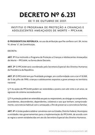 ESTATUTO DA CRIANÇA E DO ADOLESCENTE 227
DECRETO Nº 6.231
DE 11 DE OUTUBRO DE 2007.
INSTITUI O PROGRAMA DE PROTEÇÃO A CRIANÇAS E
ADOLESCENTES AMEAÇADOS DE MORTE – PPCAAM.
O PRESIDENTE DA REPÚBLICA, no uso da atribuição que lhe confere o art. 84, inciso
VI, alínea “a”, da Constituição,
DECRETA:
ART. 1º Fica instituído o Programa de Proteção a Crianças e Adolescentes Ameaçados
de Morte – PPCAAM, na forma deste Decreto.
ART. 2º O PPCAAM será coordenado pela Secretaria Especial dos Direitos Humanos
da Presidência da República.
ART. 3º O PPCAAM tem por finalidade proteger, em conformidade com a Lei nº 8.069,
de 13 de julho de 1990, crianças e adolescentes expostos a grave ameaça no território
nacional.
§ 1º As ações do PPCAAM podem ser estendidas a jovens com até vinte e um anos, se
egressos do sistema socioeducativo.
§ 2º A proteção poderá ser estendida aos pais ou responsáveis, ao cônjuge ou companheiro,
ascendentes, descendentes, dependentes, colaterais e aos que tenham, comprovada-
mente, convivência habitual com o ameaçado, a fim de preservar a convivência familiar.
ART. 4º A União poderá celebrar convênios com os Estados, Distrito Federal, Municípios
e entidades não-governamentais para a implementação do PPCAAM, de acordo com
as regras a serem estabelecidas em ato do Secretário Especial dos Direitos Humanos.
 