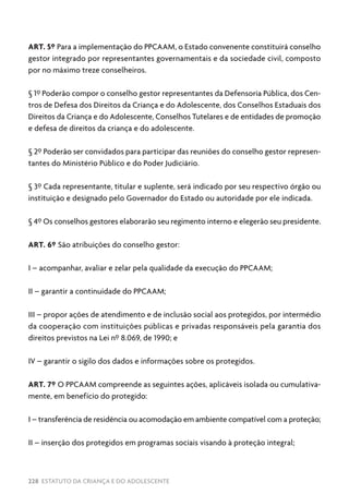 228 ESTATUTO DA CRIANÇA E DO ADOLESCENTE
ART. 5º Para a implementação do PPCAAM, o Estado convenente constituirá conselho
gestor integrado por representantes governamentais e da sociedade civil, composto
por no máximo treze conselheiros.
§ 1º Poderão compor o conselho gestor representantes da Defensoria Pública, dos Cen-
tros de Defesa dos Direitos da Criança e do Adolescente, dos Conselhos Estaduais dos
Direitos da Criança e do Adolescente, Conselhos Tutelares e de entidades de promoção
e defesa de direitos da criança e do adolescente.
§ 2º Poderão ser convidados para participar das reuniões do conselho gestor represen-
tantes do Ministério Público e do Poder Judiciário.
§ 3º Cada representante, titular e suplente, será indicado por seu respectivo órgão ou
instituição e designado pelo Governador do Estado ou autoridade por ele indicada.
§ 4º Os conselhos gestores elaborarão seu regimento interno e elegerão seu presidente.
ART. 6º São atribuições do conselho gestor:
I – acompanhar, avaliar e zelar pela qualidade da execução do PPCAAM;
II – garantir a continuidade do PPCAAM;
III – propor ações de atendimento e de inclusão social aos protegidos, por intermédio
da cooperação com instituições públicas e privadas responsáveis pela garantia dos
direitos previstos na Lei nº 8.069, de 1990; e
IV – garantir o sigilo dos dados e informações sobre os protegidos.
ART. 7º O PPCAAM compreende as seguintes ações, aplicáveis isolada ou cumulativa-
mente, em benefício do protegido:
I – transferência de residência ou acomodação em ambiente compatível com a proteção;
II – inserção dos protegidos em programas sociais visando à proteção integral;
 
