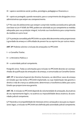 ESTATUTO DA CRIANÇA E DO ADOLESCENTE 229
III – apoio e assistência social, jurídica, psicológica, pedagógica e financeira; e
IV – apoio ao protegido, quando necessário, para o cumprimento de obrigações civis e
administrativas que exijam seu comparecimento.
§ 1º No caso de adolescentes que estejam cumprindo medida socioeducativa aplicada
com base na Lei nº 8.069, de 1990, poderá ser solicitado ao juiz competente as medidas
adequadas para sua proteção integral, incluindo sua transferência para cumprimento
da medida em outro local.
§ 2º A proteção concedida pelo PPCAAM e as ações dela decorrentes serão proporcionais
à gravidade da ameaça e à dificuldade de preveni-las ou reprimi-las por outros meios.
ART. 8º Poderão solicitar a inclusão de ameaçados no PPCAAM:
I – o Conselho Tutelar;
II – o Ministério Público; e
III – a autoridade judicial competente.
Parágrafo único. Todas as solicitações para inclusão no PPCAAM deverão ser acompa-
nhadas de qualificação do ameaçado e da ameaça, e comunicadas ao Conselho Gestor.
ART. 9º A Secretaria Especial dos Direitos Humanos, ao identificar casos de ameaça
em Estado que não tenha o PPCAAM implantado, ou cuja implantação não garanta o
direito à vida de criança ou adolescente, determinará a transferência deles para outro
Estado que proporcione essa garantia.
ART. 10. A inclusão no PPCAAM depende da voluntariedade do ameaçado, da anuência
de seu representante legal e, na ausência ou impossibilidade dessa anuência, da auto-
ridade judicial competente.
§ 1º Havendo a incompatibilidade de interesses entre o ameaçado e seus pais ou respon-
sáveis legais, a inclusão no PPCAAM será definida pela autoridade judicial competente.
 