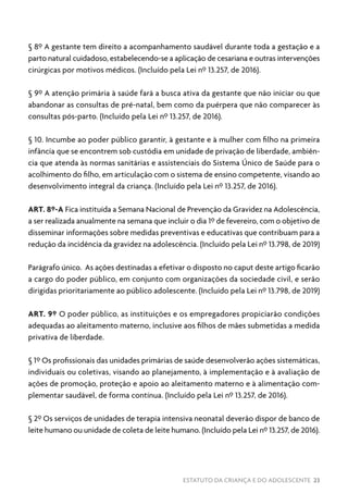 ESTATUTO DA CRIANÇA E DO ADOLESCENTE 23
§ 8º A gestante tem direito a acompanhamento saudável durante toda a gestação e a
parto natural cuidadoso, estabelecendo-se a aplicação de cesariana e outras intervenções
cirúrgicas por motivos médicos. (Incluído pela Lei nº 13.257, de 2016).
§ 9º A atenção primária à saúde fará a busca ativa da gestante que não iniciar ou que
abandonar as consultas de pré-natal, bem como da puérpera que não comparecer às
consultas pós-parto. (Incluído pela Lei nº 13.257, de 2016).
§ 10. Incumbe ao poder público garantir, à gestante e à mulher com filho na primeira
infância que se encontrem sob custódia em unidade de privação de liberdade, ambiên-
cia que atenda às normas sanitárias e assistenciais do Sistema Único de Saúde para o
acolhimento do filho, em articulação com o sistema de ensino competente, visando ao
desenvolvimento integral da criança. (Incluído pela Lei nº 13.257, de 2016).
ART. 8º-A Fica instituída a Semana Nacional de Prevenção da Gravidez na Adolescência,
a ser realizada anualmente na semana que incluir o dia 1º de fevereiro, com o objetivo de
disseminar informações sobre medidas preventivas e educativas que contribuam para a
redução da incidência da gravidez na adolescência. (Incluído pela Lei nº 13.798, de 2019)
Parágrafo único. As ações destinadas a efetivar o disposto no caput deste artigo ficarão
a cargo do poder público, em conjunto com organizações da sociedade civil, e serão
dirigidas prioritariamente ao público adolescente. (Incluído pela Lei nº 13.798, de 2019)
ART. 9º O poder público, as instituições e os empregadores propiciarão condições
adequadas ao aleitamento materno, inclusive aos filhos de mães submetidas a medida
privativa de liberdade.
§ 1º Os profissionais das unidades primárias de saúde desenvolverão ações sistemáticas,
individuais ou coletivas, visando ao planejamento, à implementação e à avaliação de
ações de promoção, proteção e apoio ao aleitamento materno e à alimentação com-
plementar saudável, de forma contínua. (Incluído pela Lei nº 13.257, de 2016).
§ 2º Os serviços de unidades de terapia intensiva neonatal deverão dispor de banco de
leite humano ou unidade de coleta de leite humano. (Incluído pela Lei nº 13.257, de 2016).
 