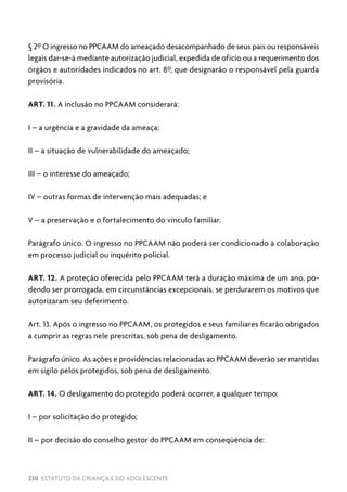 230 ESTATUTO DA CRIANÇA E DO ADOLESCENTE
§ 2º O ingresso no PPCAAM do ameaçado desacompanhado de seus pais ou responsáveis
legais dar-se-á mediante autorização judicial, expedida de ofício ou a requerimento dos
órgãos e autoridades indicados no art. 8º, que designarão o responsável pela guarda
provisória.
ART. 11. A inclusão no PPCAAM considerará:
I – a urgência e a gravidade da ameaça;
II – a situação de vulnerabilidade do ameaçado;
III – o interesse do ameaçado;
IV – outras formas de intervenção mais adequadas; e
V – a preservação e o fortalecimento do vínculo familiar.
Parágrafo único. O ingresso no PPCAAM não poderá ser condicionado à colaboração
em processo judicial ou inquérito policial.
ART. 12. A proteção oferecida pelo PPCAAM terá a duração máxima de um ano, po-
dendo ser prorrogada, em circunstâncias excepcionais, se perdurarem os motivos que
autorizaram seu deferimento.
Art. 13. Após o ingresso no PPCAAM, os protegidos e seus familiares ficarão obrigados
a cumprir as regras nele prescritas, sob pena de desligamento.
Parágrafo único. As ações e providências relacionadas ao PPCAAM deverão ser mantidas
em sigilo pelos protegidos, sob pena de desligamento.
ART. 14. O desligamento do protegido poderá ocorrer, a qualquer tempo:
I – por solicitação do protegido;
II – por decisão do conselho gestor do PPCAAM em conseqüência de:
 