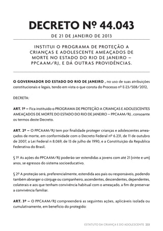 ESTATUTO DA CRIANÇA E DO ADOLESCENTE 233
DECRETO Nº 44.043
DE 21 DE JANEIRO DE 2013
INSTITUI O PROGRAMA DE PROTEÇÃO A
CRIANÇAS E ADOLESCENTE AMEAÇADOS DE
MORTE NO ESTADO DO RIO DE JANEIRO –
PPCAAM/RJ, E DÁ OUTRAS PROVIDÊNCIAS.
O GOVERNADOR DO ESTADO DO RIO DE JANEIRO , no uso de suas atribuições
constitucionais e legais, tendo em vista o que consta do Processo nº E-23/508/2012,
DECRETA:
ART. 1º – Fica instituído o PROGRAMA DE PROTEÇÃO A CRIANÇAS E ADOLESCENTES
AMEAÇADOS DE MORTE DO ESTADO DO RIO DE JANEIRO – PPCAAM/RJ , consoante
os termos deste Decreto.
ART. 2º – O PPCAAM/RJ tem por finalidade proteger crianças e adolescentes amea-
çados de morte, em conformidade com o Decreto Federal nº 6.231, de 11 de outubro
de 2007, a Lei Federal n 8.069, de 13 de julho de 1990, e a Constituição da Republica
Federativa do Brasil.
§ 1º As ações do PPCAAM/RJ poderão ser estendidas a jovens com até 21 (vinte e um)
anos, se egressos do sistema socioeducativo.
§ 2º A proteção será, preferencialmente, estendida aos pais ou responsáveis, podendo
também abranger o cônjuge ou companheiro, ascendentes, descendentes, dependentes,
colaterais e aos que tenham convivência habitual com o ameaçado, a fim de preservar
a convivência familiar.
ART. 3º – O PPCAAM/RJ compreenderá as seguintes ações, aplicáveis isolada ou
cumulativamente, em benefício do protegido:
 