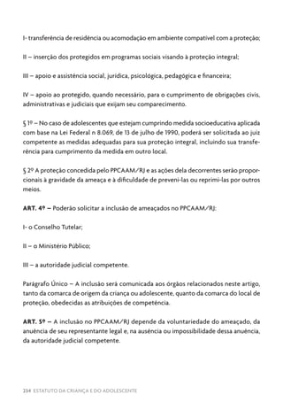 234 ESTATUTO DA CRIANÇA E DO ADOLESCENTE
I- transferência de residência ou acomodação em ambiente compatível com a proteção;
II – inserção dos protegidos em programas sociais visando à proteção integral;
III – apoio e assistência social, jurídica, psicológica, pedagógica e financeira;
IV – apoio ao protegido, quando necessário, para o cumprimento de obrigações civis,
administrativas e judiciais que exijam seu comparecimento.
§ 1º – No caso de adolescentes que estejam cumprindo medida socioeducativa aplicada
com base na Lei Federal n 8.069, de 13 de julho de 1990, poderá ser solicitada ao juiz
competente as medidas adequadas para sua proteção integral, incluindo sua transfe-
rência para cumprimento da medida em outro local.
§ 2º A proteção concedida pelo PPCAAM/RJ e as ações dela decorrentes serão propor-
cionais à gravidade da ameaça e à dificuldade de preveni-las ou reprimi-las por outros
meios.
ART. 4º – Poderão solicitar a inclusão de ameaçados no PPCAAM/RJ:
I- o Conselho Tutelar;
II – o Ministério Público;
III – a autoridade judicial competente.
Parágrafo Único – A inclusão será comunicada aos órgãos relacionados neste artigo,
tanto da comarca de origem da criança ou adolescente, quanto da comarca do local de
proteção, obedecidas as atribuições de competência.
ART. 5º – A inclusão no PPCAAM/RJ depende da voluntariedade do ameaçado, da
anuência de seu representante legal e, na ausência ou impossibilidade dessa anuência,
da autoridade judicial competente.
 