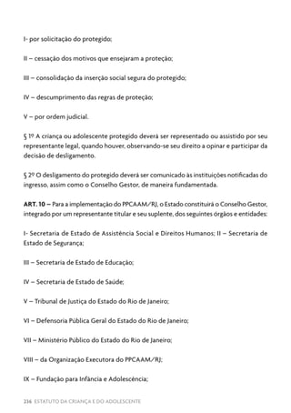 236 ESTATUTO DA CRIANÇA E DO ADOLESCENTE
I- por solicitação do protegido;
II – cessação dos motivos que ensejaram a proteção;
III – consolidação da inserção social segura do protegido;
IV – descumprimento das regras de proteção;
V – por ordem judicial.
§ 1º A criança ou adolescente protegido deverá ser representado ou assistido por seu
representante legal, quando houver, observando-se seu direito a opinar e participar da
decisão de desligamento.
§ 2º O desligamento do protegido deverá ser comunicado às instituições notificadas do
ingresso, assim como o Conselho Gestor, de maneira fundamentada.
ART. 10 – Para a implementação do PPCAAM/RJ, o Estado constituirá o Conselho Gestor,
integrado por um representante titular e seu suplente, dos seguintes órgãos e entidades:
I- Secretaria de Estado de Assistência Social e Direitos Humanos; II – Secretaria de
Estado de Segurança;
III – Secretaria de Estado de Educação;
IV – Secretaria de Estado de Saúde;
V – Tribunal de Justiça do Estado do Rio de Janeiro;
VI – Defensoria Pública Geral do Estado do Rio de Janeiro;
VII – Ministério Público do Estado do Rio de Janeiro;
VIII – da Organização Executora do PPCAAM/RJ;
IX – Fundação para Infância e Adolescência;
 