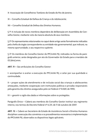 ESTATUTO DA CRIANÇA E DO ADOLESCENTE 237
X- Associação de Conselheiros Tutelares do Estado do Rio de Janeiro;
XI – Conselho Estadual de Defesa da Criança e do Adolescente;
XII – Conselho Estadual de Defesa dos Direitos Humanos.
§ 1º A inclusão de novos membros dependerá de deliberação em Assembléia do Con-
selho Gestor, mediante voto da maioria absoluta de seus membros.
§ 2º Os representantes relacionados no caput deste artigo serão formalmente indicados
pela chefia do órgão correspondente ou entidade não governamental, que indicará, na
mesma oportunidade, o seu respectivo suplente.
§ 3º Os membros do Conselho Gestor do PPCAAM/RJ, indicados na forma do pará-
grafo anterior, serão designados por ato do Governador do Estado para o mandato de
02 (dois) anos.
ART. 11 – São atribuições do Conselho Gestor:
I- acompanhar e avaliar a execução do PPCAAM/RJ, e zelar por sua qualidade e
continuidade;
II – propor ações de atendimento e de inclusão social das crianças e adolescentes
ameaçados, mediante cooperação com instituições públicas e privadas responsáveis
pela garantia dos direitos assegurados pela Lei Federal nº 8.069, de 1990;
II I – garantir o sigilo dos dados e informações sobre os protegidos.
Parágrafo Único – Caberá aos membros do Conselho Gestor instituir seu regimento
interno, nos termos do Decreto Federal nº 6.231, de 11 de outubro de 2007.
ART. 12 – Caberá ao Secretário de Estado de Assistência Social e Direitos Humanos
disciplinar a execução dos convênios e os procedimentos necessários à implementação
do PPCAAM/RJ, observados os dispositivos legais aplicáveis.
 