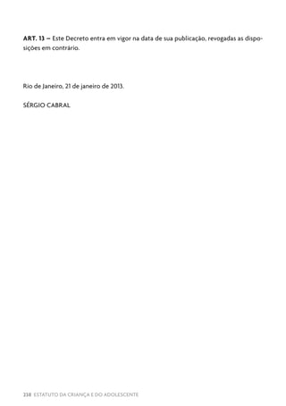 238 ESTATUTO DA CRIANÇA E DO ADOLESCENTE
ART. 13 – Este Decreto entra em vigor na data de sua publicação, revogadas as dispo-
sições em contrário.
Rio de Janeiro, 21 de janeiro de 2013.
SÉRGIO CABRAL
 