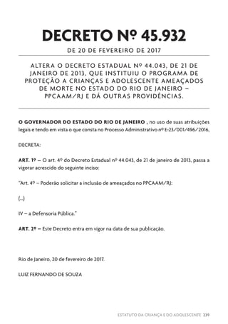 ESTATUTO DA CRIANÇA E DO ADOLESCENTE 239
DECRETO Nº 45.932
DE 20 DE FEVEREIRO DE 2017
ALTERA O DECRETO ESTADUAL Nº 44.043, DE 21 DE
JANEIRO DE 2013, QUE INSTITUIU O PROGRAMA DE
PROTEÇÃO A CRIANÇAS E ADOLESCENTE AMEAÇADOS
DE MORTE NO ESTADO DO RIO DE JANEIRO –
PPCAAM/RJ E DÁ OUTRAS PROVIDÊNCIAS.
O GOVERNADOR DO ESTADO DO RIO DE JANEIRO , no uso de suas atribuições
legais e tendo em vista o que consta no Processo Administrativo nº E-23/001/496/2016,
DECRETA:
ART. 1º – O art. 4º do Decreto Estadual nº 44.043, de 21 de janeiro de 2013, passa a
vigorar acrescido do seguinte inciso:
“Art. 4º – Poderão solicitar a inclusão de ameaçados no PPCAAM/RJ:
(...)
IV – a Defensoria Pública.”
ART. 2º – Este Decreto entra em vigor na data de sua publicação.
Rio de Janeiro, 20 de fevereiro de 2017.
LUIZ FERNANDO DE SOUZA
 