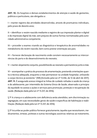24 ESTATUTO DA CRIANÇA E DO ADOLESCENTE
ART. 10. Os hospitais e demais estabelecimentos de atenção à saúde de gestantes,
públicos e particulares, são obrigados a:
I – manter registro das atividades desenvolvidas, através de prontuários individuais,
pelo prazo de dezoito anos;
II – identificar o recém-nascido mediante o registro de sua impressão plantar e digital
e da impressão digital da mãe, sem prejuízo de outras formas normatizadas pela auto-
ridade administrativa competente;
III – proceder a exames visando ao diagnóstico e terapêutica de anormalidades no
metabolismo do recém-nascido, bem como prestar orientação aos pais;
IV – fornecer declaração de nascimento onde constem necessariamente as intercor-
rências do parto e do desenvolvimento do neonato;
V – manter alojamento conjunto, possibilitando ao neonato a permanência junto à mãe.
VI – acompanhar a prática do processo de amamentação, prestando orientações quan-
to à técnica adequada, enquanto a mãe permanecer na unidade hospitalar, utilizando
o corpo técnico já existente.” (NR) (Incluído pela Lei nº 13.436, de 12 de abril de 2017).
ART. 11. É assegurado acesso integral às linhas de cuidado voltadas à saúde da criança
e do adolescente, por intermédio do Sistema Único de Saúde, observado o princípio
da equidade no acesso a ações e serviços para promoção, proteção e recuperação da
saúde. (Redação dada pela Lei nº 13.257, de 2016).
§ 1º A criança e o adolescente com deficiência serão atendidos, sem discriminação ou
segregação, em suas necessidades gerais de saúde e específicas de habilitação e reabi-
litação. (Redação dada pela Lei nº 13.257, de 2016).
§ 2º Incumbe ao poder público fornecer gratuitamente, àqueles que necessitarem, me-
dicamentos, órteses, próteses e outras tecnologias assistivas relativas ao tratamento,
 