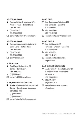 ESTATUTO DA CRIANÇA E DO ADOLESCENTE 241
BELFORD ROXO I
JJ Avenida Retiro da Imprensa, S/N
Praça do Farula – Belford Roxo
CEP 26112-180
–– (21) 2761-5499
(21) 99888-9542
 conselhotutelarbr@hotmail.com
BELFORD ROXO II
JJ Avenida Joaquim da Costa Lima, 28
Santa Maria – Belford Roxo
CEP 26165-345
–– (21) 3772-2961
(21) 99888-9524
 ct2@hotmail.com
BOM JARDIM
JJ Rua Miguel de Carvalho, 158
Centro – Bom Jardim
CEP 28660-000
–– (22) 2566-6097
 conselho2007@gmail.com
BOM JESUS DO ITABAPOANA
JJ Rua Expedicionário Paulo Moreira, 67
Centro – Bom Jesus do Itabapoana
CEP 28360-000
–– (22) 3831-4494
(22) 99266-8425
 conselhotutelarbji@yahoo.com.br
CABO FRIO I
JJ Rua Governador Valadares, 280
São Cristovão – Cabo Frio
CEP 28909-010
–– (22) 2646-5436
(22) 99247-2130
 conselhotutelarcf@hotmail.com
CABO FRIO II
JJ Rua Sol Nascente, 35
Tamoios – Unamar – Cabo Frio
CEP 28920-000
–– (22) 2630-8015
(22) 99242-6974
 conselhotutelardetamoios
@gmail.com
CACHOEIRAS DE MACACU
JJ Av. Governador Roberto Silveira, 181
Campo do Prado – Cachoeiras
de Macacu
CEP 28680-000
–– (21) 2745-7510
(21) 97371-0402
 conselhotutelar.cachoeiras
@gmail.com
 