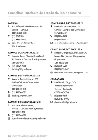 242 ESTATUTO DA CRIANÇA E DO ADOLESCENTE
CAMBUCI
JJ Rua Enfermeira Lucia Luciano, 126
Centro – Cambuci
CEP: 28430-000
JJ (22) 2767-2835
(22) 99961-6863
 conselhotutelar.cambuci
@hotmail.com
CAMPOS DOS GOYTACAZES I
JJ Avenida Carlos Alberto Chebabe, 634
Pq. Guarus – Campos dos Goytacazes
CEP 28080-271
–– (22) 98829-4368
 tutelarg1@gmail.com
CAMPOS DOS GOYTACAZES II
JJ Avenida Tancredo Neves, 109
Jardim Carioca – Campos dos
Goytacazes
CEP 28080-420
–– (22) 98826-4225
 tutelarg2@gmail.com
CAMPOS DOS GOYTACAZES III
JJ Rua Barão de Miracema, 335
Centro – Campos dos Goytacazes
CEP 28035-301
–– (22) 98826-4221
 conselhotutelarcampos@gmail.com
CAMPOS DOS GOYTACAZES IV
JJ Rua Barão de Miracema, 335
Centro – Campos dos Goytacazes
CEP 28035-301
–– (22) 2726-7481
(22) 98826-4231
 conselhotutelarcampos@gmail.com
CAMPOS DOS GOYTACAZES V
JJ Rua São Gonçalo (Est. do Açúcar), 72
Parque São Mateus– Campos dos
Goytacazes
CEP 28073-225
–– (22) 2735-0281
(22) 98829-4362
 conselhotutelarcampos@gmail.com
CANTAGALO
JJ Rua Getulio Vargas, S/N
Terminal Rodoviário
Centro – Cantagalo
CEP 28500-000
–– (22) 2555-4508
(22) 98150-0095
 ctcantagalo@gmail.com
Conselhos Tutelares do Estado do Rio de Janeiro
 
