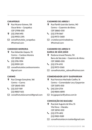 ESTATUTO DA CRIANÇA E DO ADOLESCENTE 243
CARAPEBUS
JJ Rua Nicanor Esteves, 138
Oscar Brito – Carapebus
CEP 27998-000
JJ (22) 2768-3492
(22) 99925-2395
 conselhotutelar_carapebus
@hotmail.com
CARDOSO MOREIRA
JJ Rua Sebastião Zaqueu, 92
Centro – Cardoso Moreira
CEP 28180-000
–– (22) 2785-1994
(22) 99991-3211
 conselhotutelar.cardosomoreira
@gmail.com
CARMO
JJ Rua Cônego Gonçalves, 166
Centro – Carmo
CEP 28640-000
–– (22) 2537-1189
(22) 98837-1635
 conselhotutelarcarmo5@gmail.com
CASIMIRO DE ABREU I
JJ Rua Flanklir José dos Santos, 140
Centro – Casemiro de Abreu
CEP 28860-000
–– (22) 2778-3667
(22) 99721-0680
 c.tutelarcasimirodeabreu
@hotmail.com
CASIMIRO DE ABREU II
BARRA DE SÃO JOÃO
JJ Rodovia Amaral Peixoto, 114
Barra de São João – Casemiro de Abreu
CEP 28880-000
–– (22) 2774-6110
(22) 99721-0360
 conselhotutelar_cabreu@hotmai.com
COMENDADOR LEVY GASPARRIAN
JJ Rua Francisco Machado Coelho, 16
Centro – Comendador Levy Gasparrian
CEP 25870-000
–– (24) 2254-2754
(24) 98843-8890
 levygasparian@yahoo.com.br
CONCEIÇÃO DE MACABU
JJ Rua José Augusto da Silva, 55
Vila Nova – Macabu
CEP 28740-000
–– (22) 2779-4812
(22) 99831-9389
 conselhotutelarcm.tutelar@gmail.com
 