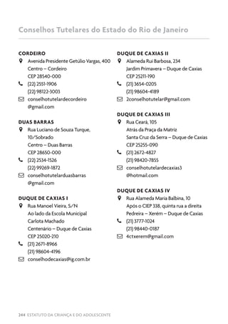 244 ESTATUTO DA CRIANÇA E DO ADOLESCENTE
CORDEIRO
JJ Avenida Presidente Getúlio Vargas, 400
Centro – Cordeiro
CEP 28540-000
–– (22) 2551-1906
(22) 98122-3003
 conselhotutelardecordeiro
@gmail.com
DUAS BARRAS
JJ Rua Luciano de Souza Turque,
10/Sobrado
Centro – Duas Barras
CEP 28650-000
–– (22) 2534-1526
(22) 99269-1872
 conselhotutelarduasbarras
@gmail.com
DUQUE DE CAXIAS I
JJ Rua Manoel Vieira, S/N
Ao lado da Escola Municipal
Carlota Machado
Centenário – Duque de Caxias
CEP 25020-210
–– (21) 2671-8966
(21) 98604-4196
 conselhodecaxias@ig.com.br
DUQUE DE CAXIAS II
JJ Alameda Rui Barbosa, 234
Jardim Primavera – Duque de Caxias
CEP 25211-190
–– (21) 3654-0205
(21) 98604-4189
 2conselhotutelar@gmail.com
DUQUE DE CAXIAS III
JJ Rua Ceará, 105
Atrás da Praça da Matriz
Santa Cruz da Serra – Duque de Caxias
CEP 25255-090
–– (21) 2672-4827
(21) 98420-7855
 conselhotutelardecaxias3
@hotmail.com
DUQUE DE CAXIAS IV
JJ Rua Alameda Maria Balbina, 10
Após o CIEP 338, quinta rua a direita
Pedreira – Xerém – Duque de Caxias
–– (21) 3777-1024
(21) 98440-0187
 4ctxerem@gmail.com
Conselhos Tutelares do Estado do Rio de Janeiro
 
