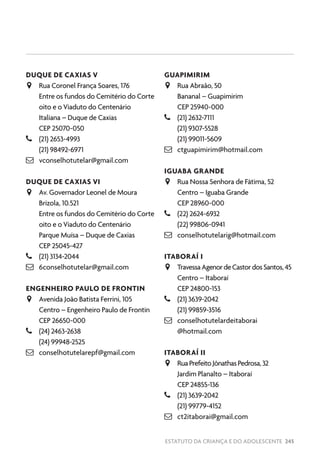 ESTATUTO DA CRIANÇA E DO ADOLESCENTE 245
DUQUE DE CAXIAS V
JJ Rua Coronel França Soares, 176
Entre os fundos do Cemitério do Corte
oito e o Viaduto do Centenário
Italiana – Duque de Caxias
CEP 25070-050
–– (21) 2653-4993
(21) 98492-6971
 vconselhotutelar@gmail.com
DUQUE DE CAXIAS VI
JJ Av. Governador Leonel de Moura
Brizola, 10.521
Entre os fundos do Cemitério do Corte
oito e o Viaduto do Centenário
Parque Muísa – Duque de Caxias
CEP 25045-427
–– (21) 3134-2044
 6conselhotutelar@gmail.com
ENGENHEIRO PAULO DE FRONTIN
JJ Avenida João Batista Ferrini, 105
Centro – Engenheiro Paulo de Frontin
CEP 26650-000
–– (24) 2463-2638
(24) 99948-2525
 conselhotutelarepf@gmail.com
GUAPIMIRIM
JJ Rua Abraão, 50
Bananal – Guapimirim
CEP 25940-000
–– (21) 2632-7111
(21) 9307-5528
(21) 99011-5609
 ctguapimirim@hotmail.com
IGUABA GRANDE
JJ Rua Nossa Senhora de Fátima, 52
Centro – Iguaba Grande
CEP 28960-000
–– (22) 2624-6932
(22) 99806-0941
 conselhotutelarig@hotmail.com
ITABORAÍ I
JJ TravessaAgenordeCastordosSantos,45
Centro – Itaboraí
CEP 24800-153
–– (21) 3639-2042
(21) 99859-3516
 conselhotutelardeitaborai
@hotmail.com
ITABORAÍ II
JJ RuaPrefeitoJônathasPedrosa,32
Jardim Planalto – Itaboraí
CEP 24855-136
–– (21) 3639-2042
(21) 99779-4152
 ct2itaborai@gmail.com
 
