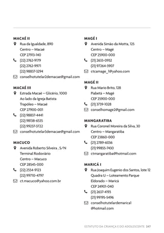 ESTATUTO DA CRIANÇA E DO ADOLESCENTE 247
MACAÉ II
JJ Rua da Igualdade, 890
Centro – Macaé
CEP 27913-140
–– (22) 2762-9179
(22) 2762-9971
(22) 98837-3294
 conselhotutelar2demacae@gmail.com
MACAÉ III
JJ Estrada Macaé – Glicério, 1000
Ao lado da Igreja Batista
Trapóleo – Macaé
CEP 27900-001
–– (22) 98837-4441
(22) 98138-6535
(22) 99237-3722
 conselhotutelar3demacae@gmail.com
MACUCO
JJ Avenida Roberto Silveira , S/N
Terminal Rodoviário
Centro – Macuco
CEP 28545-000
–– (22) 2554-9123
(22) 99710-4797
 ct.macuco@yahoo.com.br
MAGÉ I
JJ Avenida Simão da Motta, 125
Centro – Magé
CEP 25900-000
–– (21) 2633-0932
(21) 97264-3907
 ctcamage_1@yahoo.com
MAGÉ II
JJ Rua Mario Brito, 128
Piabetá – Magé
CEP 25900-000
–– (21) 3739-1028
 conselhomage2@gmail.com
MANGARATIBA
JJ Rua Coronel Moreira da Silva, 30
Centro – Mangaratiba
CEP 23860-000
–– (21) 2789-6036
(21) 99855-7430
 ctmangaratiba@hotmail.com
MARICÁ I
JJ Rua Joaquim Eugenio dos Santos, lote 12
Quadra U – Loteamento Parque
Eldorado – Maricá
CEP 24901-040
–– (21) 2637-4193
(21) 99195-5496
 conselhotutelardemarica1
@hotmail.com
 