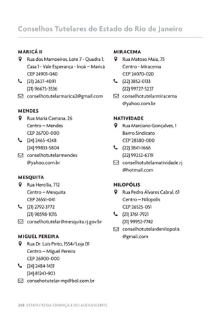 248 ESTATUTO DA CRIANÇA E DO ADOLESCENTE
MARICÁ II
JJ Rua dos Mamoeiros, Lote 7 - Quadra 1,
Casa 1 - Vale Esperança - Inoá – Maricá
CEP 24901-040
–– (21) 2637-4091
(21) 96675-3536
 conselhotutelarmarica2@gmail.com
MENDES
JJ Rua Maria Caetana, 26
Centro – Mendes
CEP 26700-000
–– (24) 2465-4248
(24) 99833-5804
 conselhotutelarmendes
@yahoo.com.br
MESQUITA
JJ Rua Hercília, 712
Centro – Mesquita
CEP 26551-041
–– (21) 2792-3772
(21) 98598-1015
 conselhotutelar@mesquita.rj.gov.br
MIGUEL PEREIRA
JJ Rua Dr. Luís Pinto, 1554/Loja 01
Centro – Miguel Pereira
CEP 26900-000
–– (24) 2484-1431
(24) 81243-903
 consehotutelar-mp@bol.com.br
MIRACEMA
JJ Rua Matoso Maia, 75
Centro - Miracema
CEP 24070-020
–– (22) 3852-0133
(22) 99727-5237
 conselhotutelarmiracema
@yahoo.com.br
NATIVIDADE
JJ Rua Marciano Gonçalves, 1
Bairro Sindicato
CEP 28380-000
–– (22) 3841-1666
(22) 99232-6319
 conselhotutelarnatividade.rj
@hotmail.com
NILOPÓLIS
JJ Rua Pedro Álvares Cabral, 61
Centro – Nilopólis
CEP 26525-051
–– (21) 3761-7921
(21) 99952-7742
 conselhotutelardenilopolis
@gmail.com
Conselhos Tutelares do Estado do Rio de Janeiro
 
