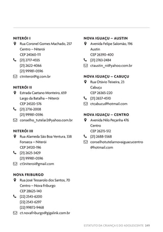 ESTATUTO DA CRIANÇA E DO ADOLESCENTE 249
NITERÓI I
JJ Rua Coronel Gomes Machado, 257
Centro – Niterói
CEP 24060-111
–– (21) 2717-4555
(21) 2622-4066
(21) 99981-0596
 ctniteroi@ig.com.br
NITERÓI II
JJ Estrada Caetano Monteiro, 659
Largo da Batalha – Niterói
CEP 24320-576
–– (21) 2716-2008
(21) 99981-0596
 conselho_tutelar2@yahoo.com.br
NITERÓI III
JJ Rua Alameda São Boa Ventura, 338
Fonseca – Niterói
CEP 24120-196
–– (21) 2625-3429
(21) 99981-0596
 ct3niteroi@gmail.com
NOVA FRIBURGO
JJ Rua José Tessarolo dos Santos, 70
Centro – Nova Friburgo
CEP 28625-140
–– (22) 2543-6200
(22) 2543-6297
(22) 99872-9468
 ct.novafriburgo@gigalink.com.br
NOVA IGUAÇU – AUSTIN
JJ Avenida Felipe Salomão, 196
Austin
CEP 26390-400
–– (21) 2763-2484
 ctaustin_ni@yahoo.com.br
NOVA IGUAÇU – CABUÇU
JJ Rua Otávio Teixeira, 23
Cabuçu
CEP 26365-220
–– (21) 2657-4510
 ctcabucu@hotmail.com
NOVA IGUAÇU – CENTRO
JJ Avenida Nilo Peçanha 476
Centro
CEP 26215-512
–– (21) 2688-5568
 conselhotutelarnovaiguacucentro
@hotmail.com
 