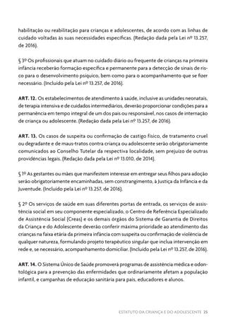 ESTATUTO DA CRIANÇA E DO ADOLESCENTE 25
habilitação ou reabilitação para crianças e adolescentes, de acordo com as linhas de
cuidado voltadas às suas necessidades específicas. (Redação dada pela Lei nº 13.257,
de 2016).
§ 3º Os profissionais que atuam no cuidado diário ou frequente de crianças na primeira
infância receberão formação específica e permanente para a detecção de sinais de ris-
co para o desenvolvimento psíquico, bem como para o acompanhamento que se fizer
necessário. (Incluído pela Lei nº 13.257, de 2016).
ART. 12. Os estabelecimentos de atendimento à saúde, inclusive as unidades neonatais,
de terapia intensiva e de cuidados intermediários, deverão proporcionar condições para a
permanência em tempo integral de um dos pais ou responsável, nos casos de internação
de criança ou adolescente. (Redação dada pela Lei nº 13.257, de 2016).
ART. 13. Os casos de suspeita ou confirmação de castigo físico, de tratamento cruel
ou degradante e de maus-tratos contra criança ou adolescente serão obrigatoriamente
comunicados ao Conselho Tutelar da respectiva localidade, sem prejuízo de outras
providências legais. (Redação dada pela Lei nº 13.010, de 2014).
§ 1º As gestantes ou mães que manifestem interesse em entregar seus filhos para adoção
serão obrigatoriamente encaminhadas, sem constrangimento, à Justiça da Infância e da
Juventude. (Incluído pela Lei nº 13.257, de 2016).
§ 2º Os serviços de saúde em suas diferentes portas de entrada, os serviços de assis-
tência social em seu componente especializado, o Centro de Referência Especializado
de Assistência Social (Creas) e os demais órgãos do Sistema de Garantia de Direitos
da Criança e do Adolescente deverão conferir máxima prioridade ao atendimento das
crianças na faixa etária da primeira infância com suspeita ou confirmação de violência de
qualquer natureza, formulando projeto terapêutico singular que inclua intervenção em
rede e, se necessário, acompanhamento domiciliar. (Incluído pela Lei nº 13.257, de 2016).
ART. 14. O Sistema Único de Saúde promoverá programas de assistência médica e odon-
tológica para a prevenção das enfermidades que ordinariamente afetam a população
infantil, e campanhas de educação sanitária para pais, educadores e alunos.
 