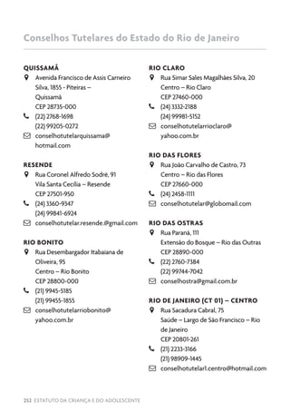 252 ESTATUTO DA CRIANÇA E DO ADOLESCENTE
QUISSAMÃ
JJ Avenida Francisco de Assis Carneiro
Silva, 1855 - Piteiras –
Quissamã
CEP 28735-000
–– (22) 2768-1698
(22) 99205-0272
 conselhotutelarquissama@
hotmail.com
RESENDE
JJ Rua Coronel Alfredo Sodré, 91
Vila Santa Cecília – Resende
CEP 27501-950
–– (24) 3360-9347
(24) 99841-6924
 conselhotutelar.resende.@gmail.com
RIO BONITO
JJ Rua Desembargador Itabaiana de
Oliveira, 95
Centro – Rio Bonito
CEP 28800-000
–– (21) 9945-5185
(21) 99455-1855
 conselhotutelarriobonito@
yahoo.com.br
RIO CLARO
JJ Rua Simar Sales Magalhães Silva, 20
Centro – Rio Claro
CEP 27460-000
–– (24) 3332-2188
(24) 99981-5152
 conselhotutelarrioclaro@
yahoo.com.br
RIO DAS FLORES
JJ Rua João Carvalho de Castro, 73
Centro – Rio das Flores
CEP 27660-000
–– (24) 2458-1111
 conselhotutelar@globomail.com
RIO DAS OSTRAS
JJ Rua Paraná, 111
Extensão do Bosque – Rio das Outras
CEP 28890-000
–– (22) 2760-7384
(22) 99744-7042
 conselhostra@gmail.com.br
RIO DE JANEIRO (CT 01) – CENTRO
JJ Rua Sacadura Cabral, 75
Saúde – Largo de São Francisco – Rio
de Janeiro
CEP 20801-261
–– (21) 2233-3166
(21) 98909-1445
 conselhotutelar1.centro@hotmail.com
Conselhos Tutelares do Estado do Rio de Janeiro
 