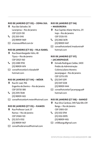 ESTATUTO DA CRIANÇA E DO ADOLESCENTE 253
RIO DE JANEIRO (CT 02) – ZONA SUL
JJ Rua São Salvador, 56
Laranjeiras – Rio de Janeiro
CEP 22231-130
–– (21) 2551-5143
(21) 98909-1469
 ctzonasul@bol.com.br
RIO DE JANEIRO (CT 03) – VILA ISABEL
JJ Rua Desembargador Iidro, 48
Tijuca – Rio de Janeiro
CEP 20521-160
–– (21) 2288-9742
(21) 98909-1474
 conselhotutelar3.vilaisabel@
hotmail.com
RIO DE JANEIRO (CT 04) – MÉIER
JJ Rua Dr. Leal, 706
Engenho de Dentro – Rio de Janeiro
CEP 20730-380
–– (21) 2593-7648
(21) 98909-1433
 conselhotutelar4.meier@hotmail.com
RIO DE JANEIRO (CT 05) – RAMOS
JJ Rua Professor Lacê, 57
Ramos – Rio de Janeiro
CEP 21060-120
–– (21) 2573-0132
(21) 98909-1457
 conselhoderamos@hotmail.com
RIO DE JANEIRO (CT 06)
– MADUREIRA
JJ Rua Capitão Aliatar Martins, 211
Irajá – Rio de Janeiro
CEP 21235-515
–– (21) 2482-3678
(21) 98909-1447
 conselhotutelar6.1madureira@
hotmail.com
RIO DE JANEIRO (CT 07)
– JACAREPAGUÁ
JJ Estrada Rodrigues Caldas, 3400
Prédio da Administração
Colônia Juliano Moreira
Jacarepaguá – Rio de Janeiro
CEP 22713-370
–– (21) 3347-3291
(21) 3347-3238
(21) 98909-1444
 conselhotutelar7.jacarepagua@
hotmail.com
RIO DE JANEIRO (CT 08) – BANGÚ
JJ Rua Silva Cardoso, 349/Sala 08 e 09
Bangu – Rio de Janeiro
CEP 21810-031
–– (21) 3332-3744
(21) 3332-0095
(21) 98909-1455
 ct08bangu@gmail.com
 
