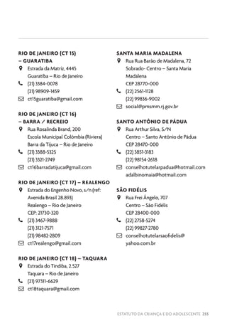 ESTATUTO DA CRIANÇA E DO ADOLESCENTE 255
RIO DE JANEIRO (CT 15)
– GUARATIBA
JJ Estrada da Matriz, 4445
Guaratiba – Rio de Janeiro
–– (21) 3384-0078
(21) 98909-1459
 ct15guaratiba@gmail.com
RIO DE JANEIRO (CT 16)
– BARRA / RECREIO
JJ Rua Rosalinda Brand, 200
Escola Municipal Colômbia (Riviera)
Barra da Tijuca – Rio de Janeiro
–– (21) 3388-5325
(21) 3321-2749
 ct16barradatijuca@gmail.com
RIO DE JANEIRO (CT 17) – REALENGO
JJ Estrada do Engenho Novo, s/n (ref:
Avenida Brasil 28.893)
Realengo – Rio de Janeiro
CEP: 21730-320
–– (21) 3467-9888
(21) 3121-7571
(21) 98482-2809
 ct17realengo@gmail.com
RIO DE JANEIRO (CT 18) – TAQUARA
JJ Estrada do Tindiba, 2.527
Taquara – Rio de Janeiro
–– (21) 97311-6629
 ct18taquara@gmail.com
SANTA MARIA MADALENA
JJ Rua Rua Barão de Madalena, 72
Sobrado- Centro – Santa Maria
Madalena
CEP 28770-000
–– (22) 2561-1128
(22) 99836-9002
 social@pmsmm.rj.gov.br
SANTO ANTÔNIO DE PÁDUA
JJ Rua Arthur Silva, S/N
Centro – Santo Antônio de Pádua
CEP 28470-000
–– (22) 3851-3183
(22) 98154-2618
 conselhotutelarpadua@hotmail.com
adalbinomaia@hotmail.com
SÃO FIDÉLIS
JJ Rua Frei Ângelo, 707
Centro – São Fidélis
CEP 28400-000
–– (22) 2758-5274
(22) 99827-2780
 conselhotutelarsaofidelis@
yahoo.com.br
 
