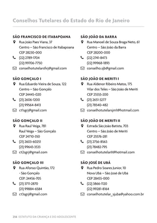 256 ESTATUTO DA CRIANÇA E DO ADOLESCENTE
SÃO FRANCISCO DE ITABAPOANA
JJ Rua João Paes Viana, 37
Centro – São Francisco de Itabapoana
CEP 28230-000
–– (22) 2789-1704
(22) 99706-7750
 conselhotutelarsfirj@gmail.com
SÃO GONÇALO I
JJ Rua Eduardo Vieira de Souza, 122
Centro – São Gonçalo
CEP 24445-020
–– (21) 2606-1200
(21) 99564-8413
 ct1sgrj@gmail.com
SÃO GONÇALO II
JJ Rua Raul Veiga, 781
Raul Veiga – São Gonçalo
CEP 24710-350
–– (21) 2603-60251
(21) 99643-3533
 ct2sgrj@gmail.com
SÃO GONÇALO III
JJ Rua Afonso Quintão, 172
- São Gonçalo
CEP: 24456-705
–– (21) 3711-2870
(21) 99884-6584
 ct3sgrj@gmail.com
SÃO JOÃO DA BARRA
JJ Rua Manoel de Souza Braga Neto, 61
Centro – São João da Barra
CEP 28200-000
–– (22) 2741-8473
(22) 99968-1893
 conselho.sjb@gmail.com
SÃO JOÃO DE MERITI I
JJ Rua Aldenor Ribeiro Matos, 175
Vilar dos Teles – São João de Meriti
CEP 25555-200
–– (21) 2651-3277
(21) 78540-482
 conselhotutelarsjm1@hotmail.com
SÃO JOÃO DE MERITI II
JJ Estrada São João Batista, 703
Centro – São João de Meriti
CEP 25576-281
–– (21) 2756-8563
(21) 78482-795
 conselhotutelarII@hotmail.com
SÃO JOSÉ DE UBÁ
JJ Rua Pedro Soares Junior, 10
Nova Ubá – São José de Ubá
CEP 28455-000
–– (22) 3866-1120
(22) 99281-8164
 conselhotutelar_sjuba@yahoo.com.br
Conselhos Tutelares do Estado do Rio de Janeiro
 