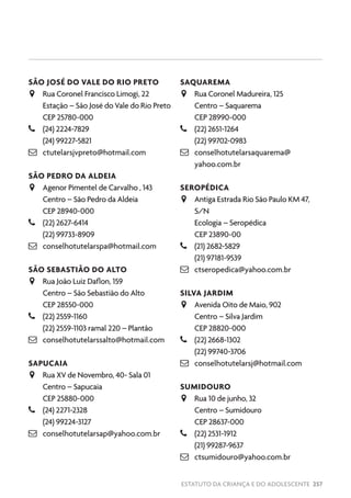 ESTATUTO DA CRIANÇA E DO ADOLESCENTE 257
SÃO JOSÉ DO VALE DO RIO PRETO
JJ Rua Coronel Francisco Limogi, 22
Estação – São José do Vale do Rio Preto
CEP 25780-000
–– (24) 2224-7829
(24) 99227-5821
 ctutelarsjvpreto@hotmail.com
SÃO PEDRO DA ALDEIA
JJ Agenor Pimentel de Carvalho , 143
Centro – São Pedro da Aldeia
CEP 28940-000
–– (22) 2627-6414
(22) 99733-8909
 conselhotutelarspa@hotmail.com
SÃO SEBASTIÃO DO ALTO
JJ Rua João Luiz Daflon, 159
Centro – São Sebastião do Alto
CEP 28550-000
–– (22) 2559-1160
(22) 2559-1103 ramal 220 – Plantão
 conselhotutelarssalto@hotmail.com
SAPUCAIA
JJ Rua XV de Novembro, 40- Sala 01
Centro – Sapucaia
CEP 25880-000
–– (24) 2271-2328
(24) 99224-3127
 conselhotutelarsap@yahoo.com.br
SAQUAREMA
JJ Rua Coronel Madureira, 125
Centro – Saquarema
CEP 28990-000
–– (22) 2651-1264
(22) 99702-0983
 conselhotutelarsaquarema@
yahoo.com.br
SEROPÉDICA
JJ Antiga Estrada Rio São Paulo KM 47,
S/N
Ecologia – Seropédica
CEP 23890-00
–– (21) 2682-5829
(21) 97181-9539
 ctseropedica@yahoo.com.br
SILVA JARDIM
JJ Avenida Oito de Maio, 902
Centro – Silva Jardim
CEP 28820-000
–– (22) 2668-1302
(22) 99740-3706
 conselhotutelarsj@hotmail.com
SUMIDOURO
JJ Rua 10 de junho, 32
Centro – Sumidouro
CEP 28637-000
–– (22) 2531-1912
(21) 99287-9637
 ctsumidouro@yahoo.com.br
 