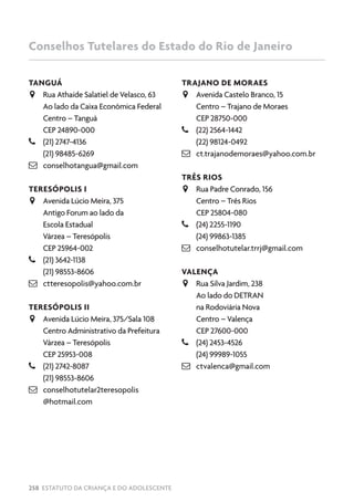 258 ESTATUTO DA CRIANÇA E DO ADOLESCENTE
Conselhos Tutelares do Estado do Rio de Janeiro
TANGUÁ
JJ Rua Athaíde Salatiel de Velasco, 63
Ao lado da Caixa Econômica Federal
Centro – Tanguá
CEP 24890-000
–– (21) 2747-4136
(21) 98485-6269
 conselhotangua@gmail.com
TERESÓPOLIS I
JJ Avenida Lúcio Meira, 375
Antigo Forum ao lado da
Escola Estadual
Várzea – Teresópolis
CEP 25964-002
–– (21) 3642-1138
(21) 98553-8606
 ctteresopolis@yahoo.com.br
TERESÓPOLIS II
JJ Avenida Lúcio Meira, 375/Sala 108
Centro Administrativo da Prefeitura
Várzea – Teresópolis
CEP 25953-008
–– (21) 2742-8087
(21) 98553-8606
 conselhotutelar2teresopolis
@hotmail.com
TRAJANO DE MORAES
JJ Avenida Castelo Branco, 15
Centro – Trajano de Moraes
CEP 28750-000
–– (22) 2564-1442
(22) 98124-0492
 ct.trajanodemoraes@yahoo.com.br
TRÊS RIOS
JJ Rua Padre Conrado, 156
Centro – Três Rios
CEP 25804-080
–– (24) 2255-1190
(24) 99863-1385
 conselhotutelar.trrj@gmail.com
VALENÇA
JJ Rua Silva Jardim, 238
Ao lado do DETRAN
na Rodoviária Nova
Centro – Valença
CEP 27600-000
–– (24) 2453-4526
(24) 99989-1055
 ctvalenca@gmail.com
 
