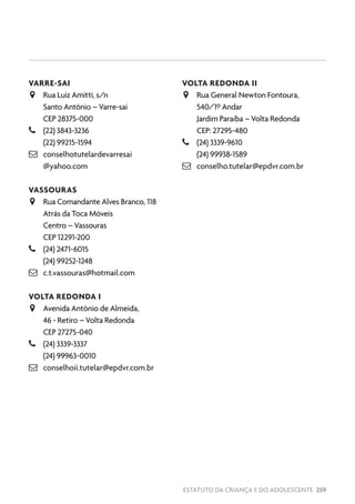 ESTATUTO DA CRIANÇA E DO ADOLESCENTE 259
VARRE-SAI
JJ Rua Luiz Amitti, s/n
Santo Antônio – Varre-sai
CEP 28375-000
–– (22) 3843-3236
(22) 99215-1594
 conselhotutelardevarresai
@yahoo.com
VASSOURAS
JJ Rua Comandante Alves Branco, 118
Atrás da Toca Móveis
Centro – Vassouras
CEP 12291-200
–– (24) 2471-6015
(24) 99252-1248
 c.t.vassouras@hotmail.com
VOLTA REDONDA I
JJ Avenida Antônio de Almeida,
46 - Retiro – Volta Redonda
CEP 27275-040
–– (24) 3339-3337
(24) 99963-0010
 conselhoii.tutelar@epdvr.com.br
VOLTA REDONDA II
JJ Rua General Newton Fontoura,
540/1º Andar
Jardim Paraíba – Volta Redonda
CEP: 27295-480
–– (24) 3339-9610
(24) 99938-1589
 conselho.tutelar@epdvr.com.br
 