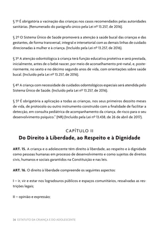 26 ESTATUTO DA CRIANÇA E DO ADOLESCENTE
§ 1º É obrigatória a vacinação das crianças nos casos recomendados pelas autoridades
sanitárias. (Renumerado do parágrafo único pela Lei nº 13.257, de 2016).
§ 2º O Sistema Único de Saúde promoverá a atenção à saúde bucal das crianças e das
gestantes, de forma transversal, integral e intersetorial com as demais linhas de cuidado
direcionadas à mulher e à criança. (Incluído pela Lei nº 13.257, de 2016).
§ 3º A atenção odontológica à criança terá função educativa protetiva e será prestada,
inicialmente, antes de o bebê nascer, por meio de aconselhamento pré-natal, e, poste-
riormente, no sexto e no décimo segundo anos de vida, com orientações sobre saúde
bucal. (Incluído pela Lei nº 13.257, de 2016).
§ 4º A criança com necessidade de cuidados odontológicos especiais será atendida pelo
Sistema Único de Saúde. (Incluído pela Lei nº 13.257, de 2016).
§ 5º É obrigatória a aplicação a todas as crianças, nos seus primeiros dezoito meses
de vida, de protocolo ou outro instrumento construído com a finalidade de facilitar a
detecção, em consulta pediátrica de acompanhamento da criança, de risco para o seu
desenvolvimento psíquico.” (NR) (Incluído pela Lei nº 13.438, de 26 de abril de 2017).
CAPÍTULO II
Do Direito à Liberdade, ao Respeito e à Dignidade
ART. 15. A criança e o adolescente têm direito à liberdade, ao respeito e à dignidade
como pessoas humanas em processo de desenvolvimento e como sujeitos de direitos
civis, humanos e sociais garantidos na Constituição e nas leis.
ART. 16. O direito à liberdade compreende os seguintes aspectos:
I – ir, vir e estar nos logradouros públicos e espaços comunitários, ressalvadas as res-
trições legais;
II – opinião e expressão;
 